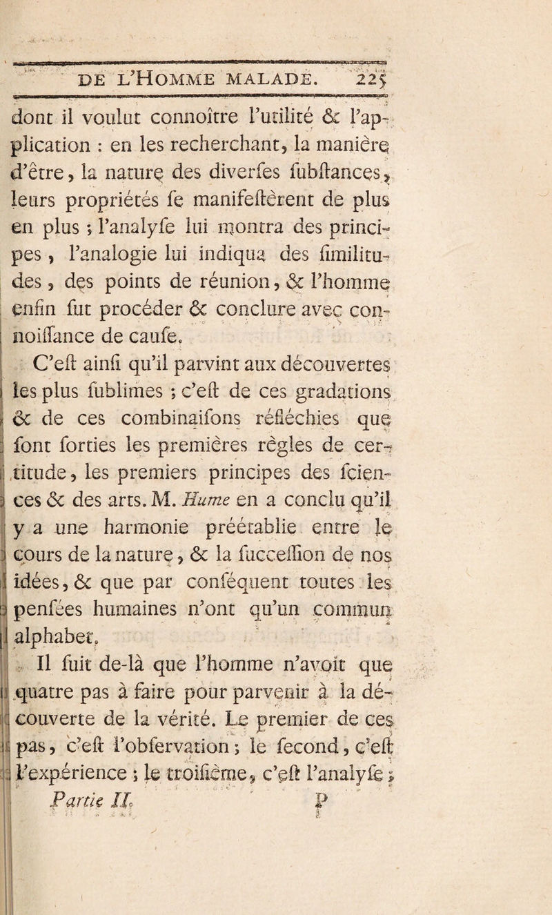 donc il voulut connoître Tunlité ôz Fap-? plication : en les recherchants la maniérq d’être, la natiirq des diverfes fubftances &gt; leurs propriétés fe manifeftèrent de plus en plus ; ranalyfe lui montra des princH pes, l’analogie lui indiqua des fimilitu- des 5 des points de réunion, ôc rhomme enfin fut procéder ôc conclure avec con- 1 noiffance de caufe. ” : I C’efi: ainfi qu’il parvint aux découvertes i les plus fublimes ; c’eft de ces gradations ôc de ces corabinaifons réfléchies quq font forties les premières règles de cer-? Aitude, les premiers principes des fçien- ces ôc des arts. M. Hume en a conclu qu’il y a une harmonie préétablie entre Iq cours de la nature ? ôc la fucceffion de nos idées 5 ôc que par conféqiient toutes les I penfées humaines n’ont qu’un commun [1 alphabet, Il fuit de-là que l’homme n’avoic que li.quatre pas à faire pour parvenir à la dé-;, il couverte de la vérité. Le premier de ces Il pas 5 c’efl: i’obfervation ; le fécond, ç’eft 4 l’expérience ; le troificmes c’qft i’analyfe ; Farde IL ’ P