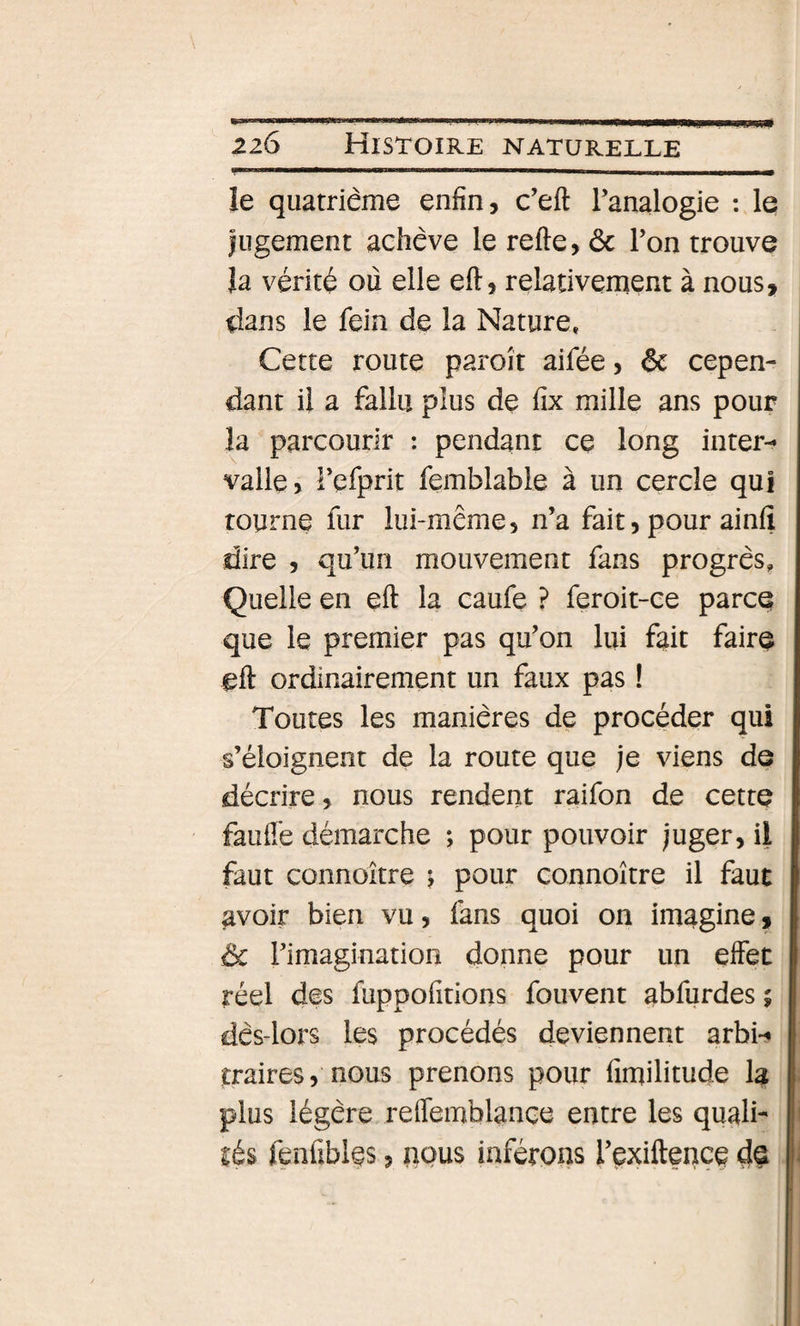 le quatrième enfin, c’eft l’analogie : le jugement achève le refte, ôc l’on trouve Ja vérité où elle eft, relativement à nous, dans le fein de la Nature. Cette route paroît aifée, &amp; cepen¬ dant il a fallu plus de fix mille ans pour la parcourir : pendant ce long inter¬ valle} Fefprit femblable à un cercle qui tourne fur lui-même, n’a fait, pour ainfî dire , qu’un mouvement fans progrès. Quelle en eft la caufe ? feroit-ce parce que le premier pas qu’on lui fait faire eft ordinairement un faux pas ! Toutes les manières de procéder qui s’éloignent de la route que je viens de décrire, nous rendent raifon de cette faufl'e démarche ; pour pouvoir juger, il faut connoitre ^ pour connoître il faut avoir bien vu, fans quoi on imagine, ôc l’imagination donne pour un effet réel des fuppofitions fouvent abfurdes ; dès-lors les procédés deviennent arbi¬ traires} nous prenons pour fimilitude la plus légère reflemblance entre les quali¬ tés fenfibles, nous inférons l’çxiftençe de
