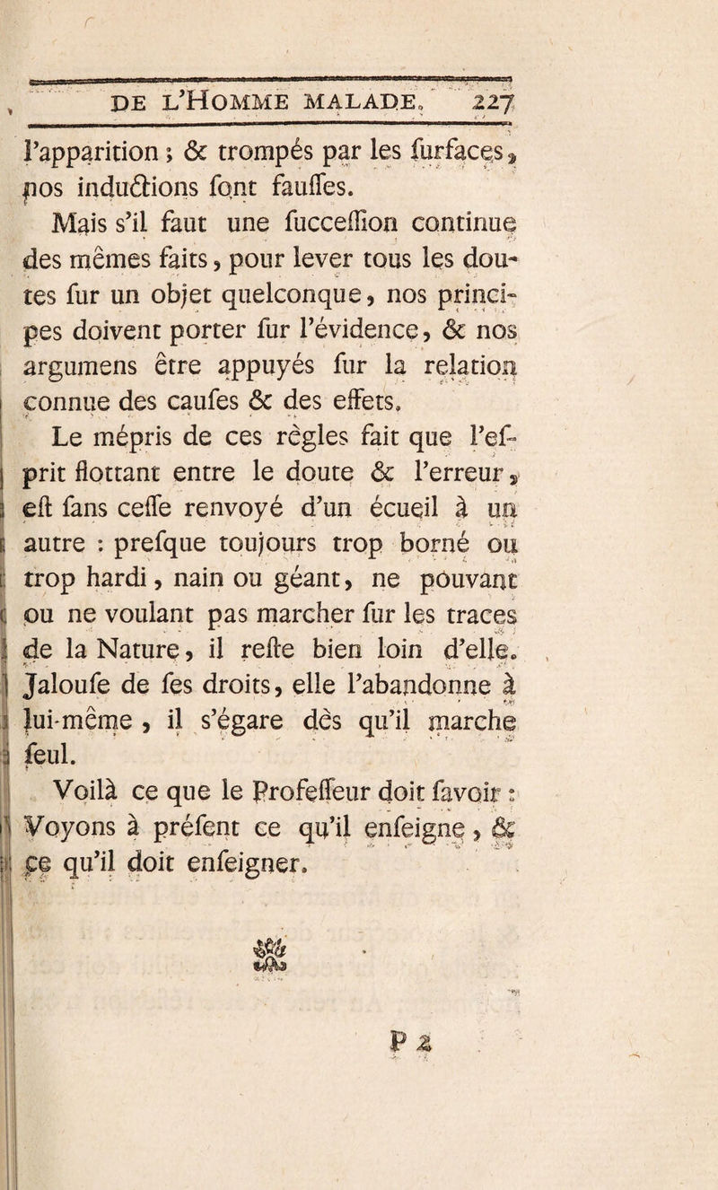 r , DE l’Homme maladEo 227. rapparition ; ôc trompés par les furfaces 3, P os induétions font faufles. Mais s’il faut une fucceffion continue des mêmes faits, pour lever tous les dou¬ tes fur un objet quelconque, nos princi» pes doivent porter fur l’évidence, ôc nos argumens être appuyés fur la relation I connue des caufes ôc des effets. I &gt; . . . « ■ 'v Le mépris de ces règles fait que l’ef- prit flottant entre le doute ôc l’erreur j eft fans cefle renvoyé d’un écueil à un autre : prefque toujours trop borné ou ! trop hardi, nain ou géant, ne pouvant pu ne voulant pas marcher fur les traces I de la Nature, il refte bien loin d’elle» 1 Jaloufe de fes droits, elle l’abandonne à I luhmême , il s’égare dès qu’il marche I i Voilà ce que le Profeifeur doit favoir ! Voyons à préfent ce qu’U enfeigne, Ôc 4 pe qu’il doit enfeigner. 1 i I