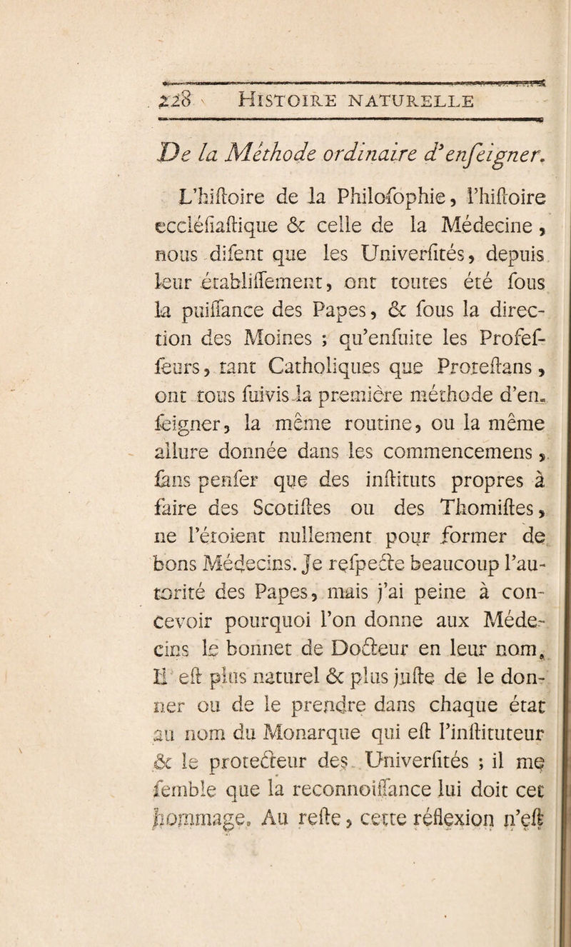 De la Méthode ordinaire d'enfeigner, L’hifloire de la Philofophie, Phiftoire eccléfiailique ôc celle de la Médecine 9 nous difent que les Univerfités9 depuis leur établiffement, ont toutes été fous la puiffance des Papes 9 ôc fous la direc¬ tion des Moines ; qu’enfuite les Profef- feors 9 tant Catholiques que Proteflans, ont tous fuivisia première méthode d’en. feigner, la même routine 9 ou la même allure donnée dans les commencemens 9. làns penfer que des inftituts propres à faire des Scotihes ou des Thomiftes, ne i’éîoient nullement pour former de bons Médecins. Je rçfpeêle beaucoup Pau- torité des Papes, mais j’ai peine à con¬ cevoir pourquoi l’on donne aux Méde¬ cins le bonnet de Doâeur en leur nom. Il eil pins naturel ôc plus jufte de le don¬ ner ou de le prendre dans chaque état au nom du Pvlonarque qui eft Pinllituteur ôc le protecteur des.. Univerfités ; il me femble que la reconnoüTance lui doit cet liomrnage. Au refte, cette réflexion n’eft