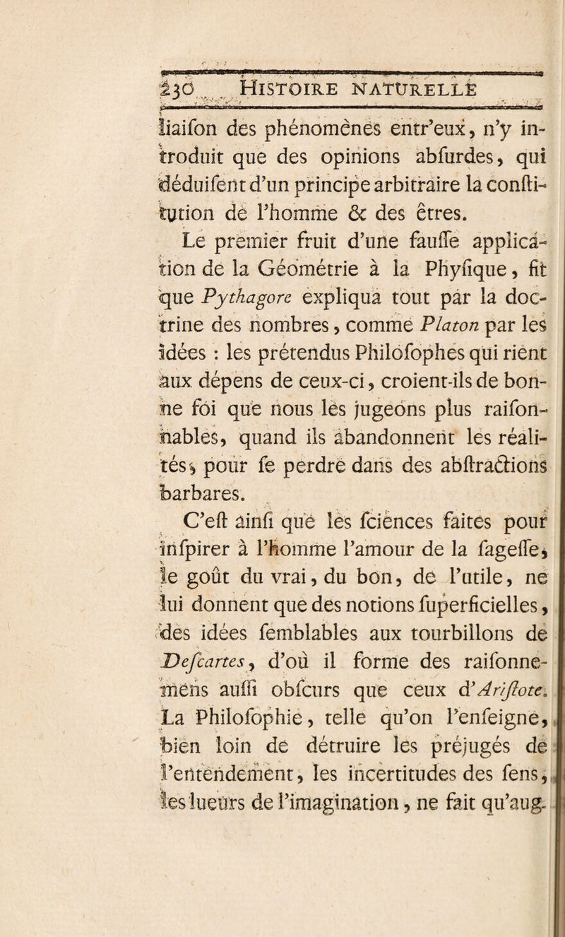 liaifon des phénomènes entr’eux, n’y in¬ troduit que des opinions abfurdes, qui déduifent d’un principe arbitraire la confti- tution de l’homme ôc des êtres. Le premier fruit d’une fauffe applica¬ tion de la Géométrie à la Phyfique, fit que Pythagorc éxpliqua tout par la doc¬ trine des nombres, comme Platon par les Idées : les prétendus Philôfophés qui rient âux dépens de ceux-ci, croient-ils de bon¬ ne foi que nous lès jugeons plus raifon- hables, quand ils abandonnent les réali¬ tés^ polir fe perdre dans des abftradiohs barbares. C’eft ainfi que les fciènces faites pour infpirer à l’fiomme l’amour de la fagefléj le goût du vrai 5 du bon, dé l’utile, ne lui donnent que des notions fuperficielles, dès idées femblables aux tourbillons de JDefcartes^ d’où il forme des raifonne- iTîèhs aufii obfcurs que ceux d'Arijlote, La Philofophie, telle qu’on l’enfeigne, bien loin dé détruire les préjugés de l’eiltèndement i, les ihcèrtitudes des fens, tes lueurs de l’imagination, ne fait qu’aug&lt;