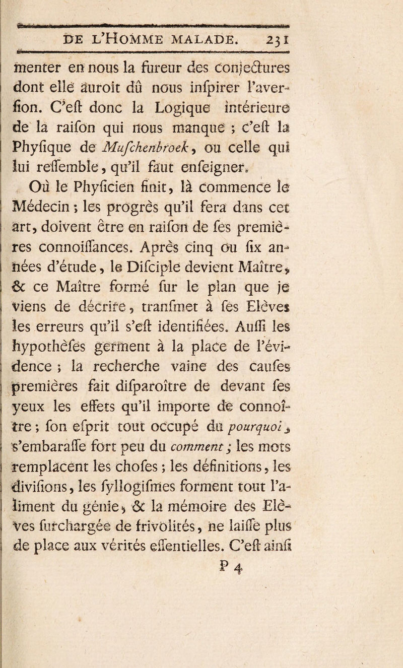 * * î&gt;E l’Homme malade. 231 .,.■■■.. I rnenter eiî nous la fureur des c:on)eâures I dont elle âuroit dû nous infpirer Paver- fion. C’eft donc la Logique intérieure i de la raifon qui nous manque ; C’eft la I Phyfique de Mufchenbfoek, ou Celle qui I lui relTemble, qu’il faut enfeignef. Où le Phyficien finit, là commence le I Médecin ; les progrès qu’il fera dans cet I art, doivent être en raifon de fès premiè* I res connoiflances. Après cinq Ou fix an¬ nées d’étude, le Difciple devient Maître ! 6c ce Maître formé fur le plan que je I Viens de décrire, tranfmet à fès Elèves les erreurs qu’il s’eft identifiées. Aulfi les } hypothèfes germent à la place de l’évi¬ dence ; la recherche vaine des caiifes premières fait difparoître de devant fes yeux les effets qu’il importe de connoî- îre ; fon efprit tout occupé du pourquoi j s’embaraffe fort peu du comment; les mots remplacent les chofes ; les définitions, les divifions, les fylîogifmes forment tout l’a¬ liment du génie ^ ôc la mémoire des Eiè-* Ves fur chargée de frivolités, iie laifle plus de place aux vérités efféntielles. C’eft ainfi