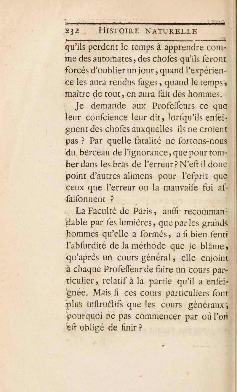 W ~IU litiwM■IHI—I )l iHPil ■ II» Il II J . mmmmÊÊmÊmÊmÊmmÊmmtÊrnmtÊÊÊim^ ‘ 232 Histoire naturelle ■^lî qu’ils perdent le temps à apprendre com¬ me des automates 5 des chofes qu’ils feront forcés d’oublier un jour, quand l’expérien¬ ce les aura rendus fages, quand le temps ^ maître de tout 5 en aura fait des hommes. Je demande aux Profelfeurs ce que leur confcience leur dit, lôrfqu’ils enfei- gnent des chofes auxquelles ils ne croient pas ? Par quelle fatalité ne fortons-nous ‘du berceau de l’ignorance, que pour tom¬ ber dans les bras de l’erreürPN’eft-il donc point d’autres alimens pour l’efprit que ceux que l’erreur ou la mauvaife foi af- faifonnent ? La Faculté de Paris, aulTr recomman¬ dable par fes lumières, que par les grahds 'hommes qu’elle a formés, a fi bien,fend i’abfurdité de la méthode que je blâme ^ qu’apres un cours général, elle enjoint à chaque Profefleur de faire un cours par- Tîculier, relatif à la partie qu’il a enfei- 'gnée. Mais fi ces cours particuliers font plus inftrudifs que les cours généraux pourquoi ne pas commencer par où l’oii feft obligé de finir ?