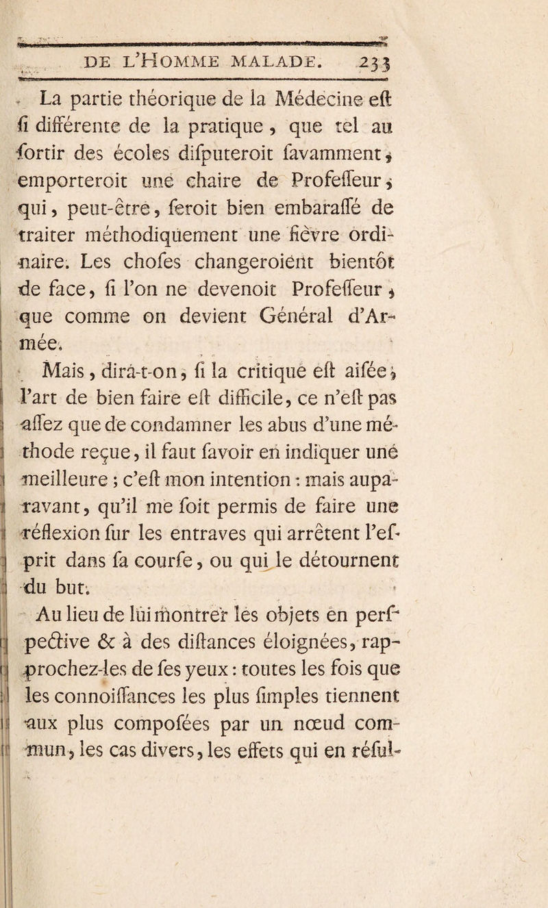 ' - - - -- DE l'Homme malade. 233 » La partie théorique de la Médecine eft fi différente de la pratique, que tel au •fortir des écoles difputeroit favamment j emporteroit une chaire de Profeffeur, qui 5 peut-être, feroit bien embaraffé de traiter méthodiquement une fièvre ordi- tiaire. Les chofes changeroiènt bientôt de face, fi Ton ne devenoit Profeffeur ^ que comme on devient Général d’Ar¬ mée* Mais, dirà-t-on^ fi la critique eft aifée^ Part de bien faire eft difficile, ce n'eft pas ^ffez que de condamner les abus d'une mé¬ thode reçue, il faut favoir en indiquer une I meilleure ; c’eft mon intention : mais aupa- I ravant, qu'il me foit permis de faire une I réflexion fur les entraves qui arrêtent l'ef- 1 prit dans fa courfe, ou qui le détournent i du but; t' I Au lieu de lui montrer les objets ên perff peâive ôc à des diftances éloignées, rap- |)roehez-ies de fes yeux : toutes les fois que les connoiffances les plus fimples tiennent *aux plus compofées par un nœud com¬ mun, les cas divers, les effets qui en réfuL