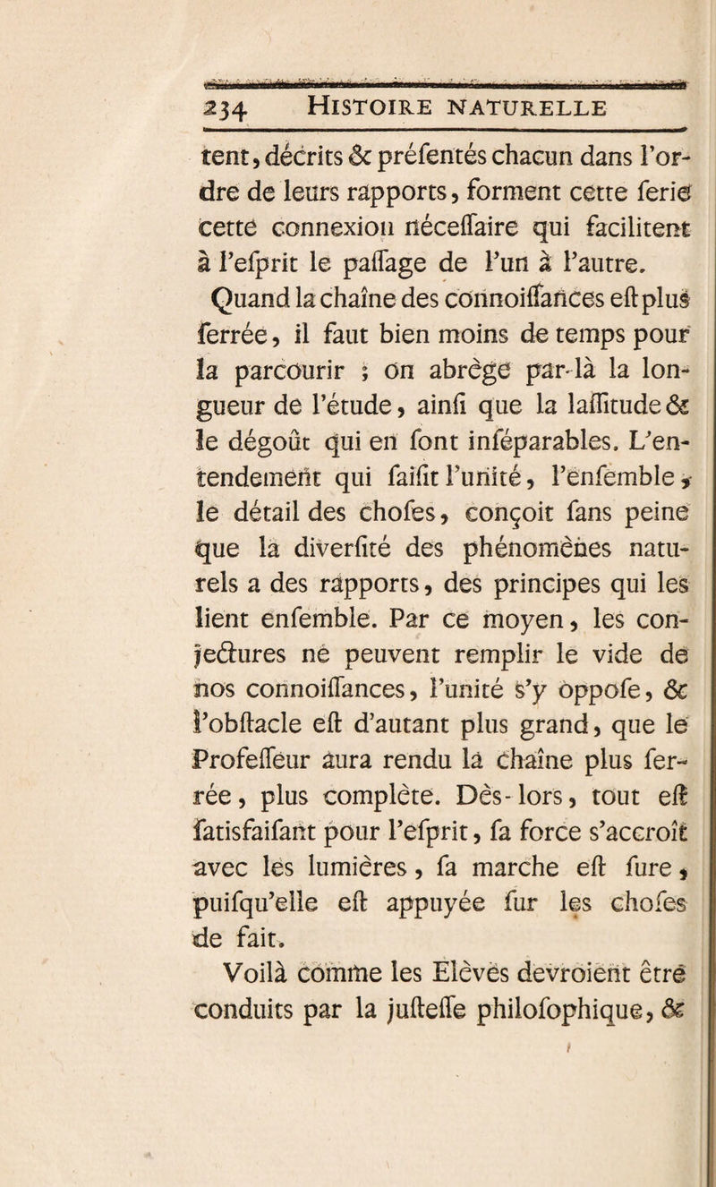 Mir 234 Histoire naturelle tent 5 décrits &amp; préfentés chacun dans Tor¬ dre de leurs rapports, forment cette ferie cette connexion néceffaire qui facilitent à Tefprit le paflage de Tun à Tautre. Quand la chaîne des corinoilfarices eft plu§ ferrée, il faut bien moins de temps pour la parcourir ; on abrège pardà la lon¬ gueur de Tétude, ainfî que la laffitude^ le dégoût qui en font inféparables. L'en¬ tendement qui faifit Turiité 5 Tenfemble, le détail des chofes, conçoit fans peine que la diverfité des phénomènes natu¬ rels a des rapports, des principes qui les lient enfemble. Par ce moyen, les con- jedures né peuvent remplir le vide dé nos connoiflances, Tunité s’y ôppofe, ôc î’obftacle eft d’autant plus grand, que lé Profefléur aura rendu la Chaîne plus fer¬ rée, plus complète. Dès-lors, tout elî fatisfaifant pour Tefprit, fa force s’accroît avec lés lumières, fa marche eft fure, puifqu’elle eft appuyée fur les chofes de fait. Voilà comme les Elèves devroiëht être conduits par la juftefle philofophique,
