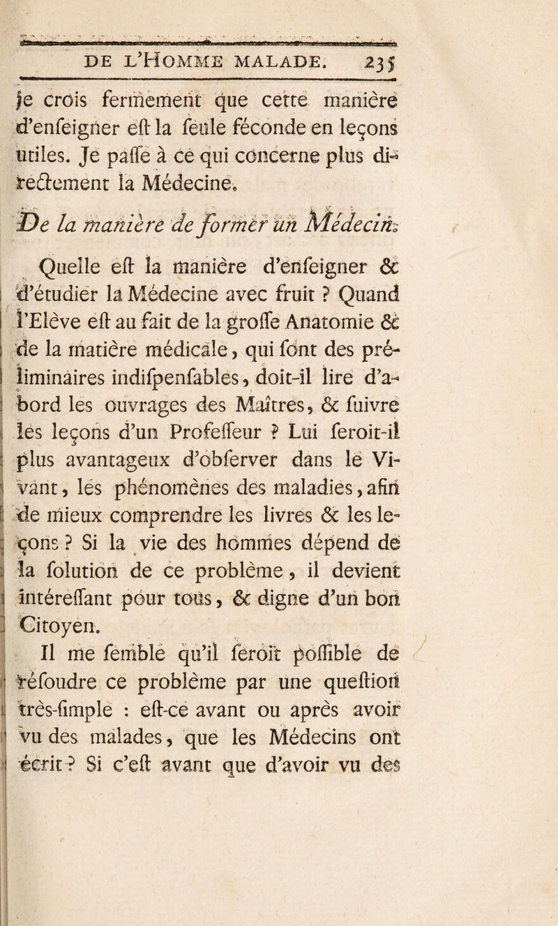 |e crois fermement que cette manière d’enfeigiier eft la feule féconde en leçons utiles. Je paffe à cè qui concerne plus dH reélement la Médecine, De la maniéré de forrnér ÏÏh M-édecim { Quelle élf la manière d’enfeigner ôe d’étudier la Médecine avec fruit ? Quand i’Elève eft au fait de la grofle Anatomie ôc de la matière médicale, qui font des pré- liminaires indifpenfables 5 doit-il lire d’a¬ bord les ouvrages des Maîtres, &amp; fuivre les leçons d’un Profeffeur ? Lui feroit-il plus avantageux d’ôbferver dans le Vi¬ vant 5 lés phénomènes des maladies, afîii de rriieux comprendre les livres ôc les le¬ çons ? Si la vie des hômrhes dépend dé la folutiôn de ce problème 5 il devient intéreflant pour tous, ôc digne d’un boit Citoyen. Il me feniblé qu’il fèroil poflîblé de ^ réfoudre ce problème par une queftiori très-fimplé : eft-ce avant ou après avoir vu des malades, que les Médecins ont écrit ? Si c’eft avant que d’avoir vu des