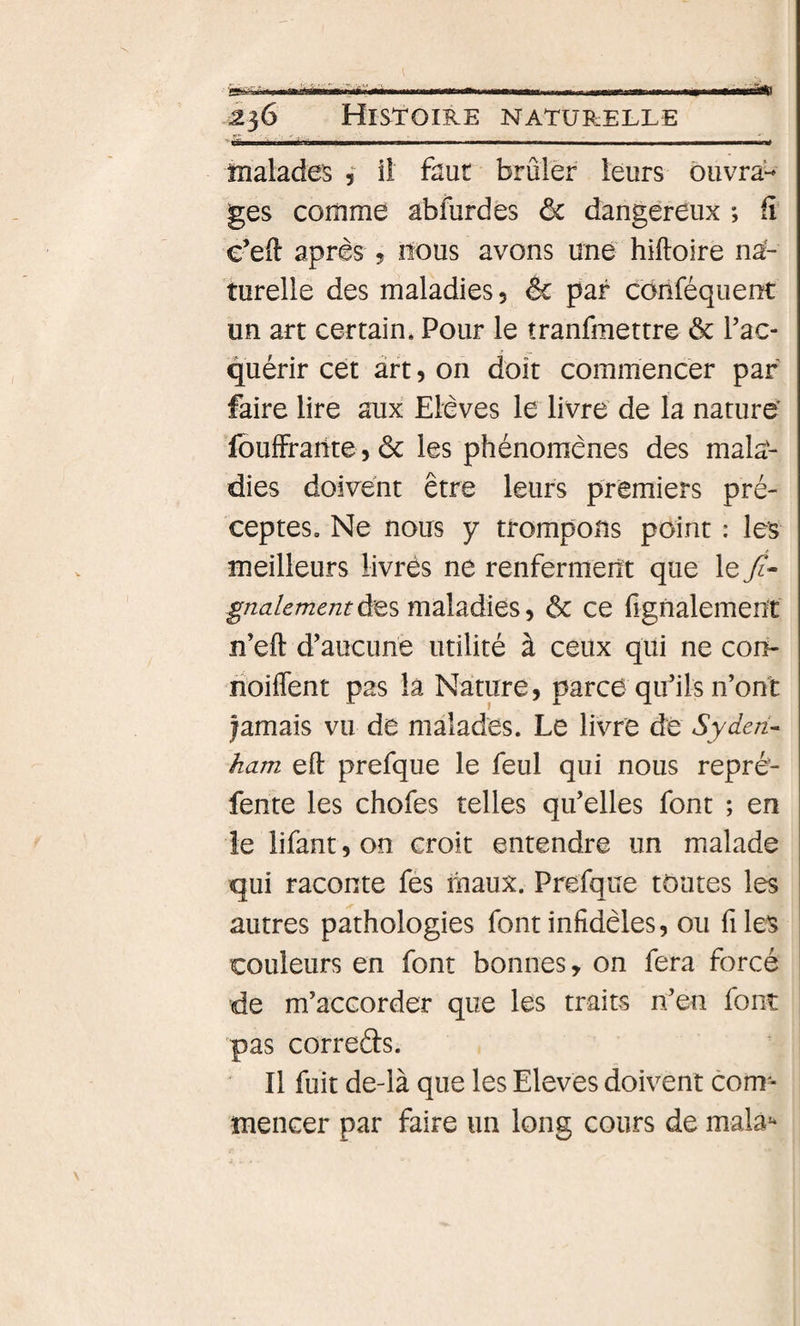 tfi 'nV-MlVi . ■■ ■ I Mil.— ,... I . I ■ . ..mmmnt îiialades , iî faut brûler. leurs ouvra¬ ges comme abfurdes &amp; dangereux ; fi e’eft après ? nous avons une hiftoire na¬ turelle des maladies, êc par cônféquent un art certain. Pour le îranfmettre ôc Tac- quérir cet art, on doit commencer par faire lire aux Elèves le livre de la nature' foulFrarite, de les phénomènes des mala¬ dies doivent être leurs premiers pré¬ ceptes, Ne nous y trompons point : les meilleurs livrés ne renferment que le 7?- gnalementùes maladies, ôc ce figfialement îî’eft d’aucune utilité à ceux qui ne con- rioiflent pas la Nature, parce quhls n’ont jamais vu de malades. Le livre de Syden- ham eft prefque le feul qui nous repré¬ fente les chofes telles qu’elles font ; en îe lifant, on croit entendre un malade qui raconte fes maux. Prefque toutes les autres pathologies font infidèles, ou files couleurs en font bonnes, on fera forcé de m’accorder que les traits n’en font pas correâs. Il fuit de-là que les Eleves doivent com¬ mencer par faire un long cours de mala**