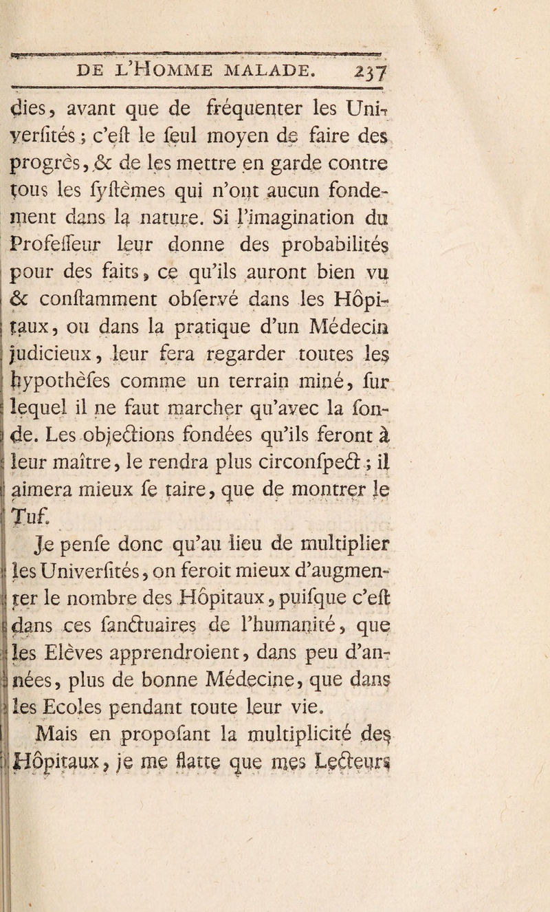 m n .... t n»saay^«— DE l’Homme malade. 237 dies, avant que de fréquenter les Uni-r yerfités ; c’eft le feul moyen de faire des progrès5.&lt;5c de les mettre en garde contre tous les fyllèmes qui n’ont aucun fonde¬ ment dans la nature. Si rimagination do ProfefTeur leur donne des probabilités I pour des faits ^ ce qu’ils auront bien vu 1 ^ conftamment obfervé dans les Hôpi- ! taux, ou dans la pratique d’un Médecin j judicieux, leur fera regarder toutes les j {îypoîhèfes comme un terrain miné, llir lequel il ne faut marcher qu’avec la fon¬ de. Les objeâions fondées qu’ils feront à j leur maître, le rendra plus circonfpeâ ; il j aimera mieux fe taire, que de montrer }e I Tuf. I Je penfe donc qu’au lieu de multiplier I les Univerfités, on feroit mieux d’augmen- I ter le nombre des Hôpitaux, piîifqiie c’eft !dans ces fanduaires de l’humanité, que les Elèves apprendroient, dans peu d’an¬ nées, plus de bonne Médecine, que dans les Ecoles pendant toute leur vie. Mais en propofant la multiplicité de^ :?!Hôpitaux, je me üatte que mes Ledenri I