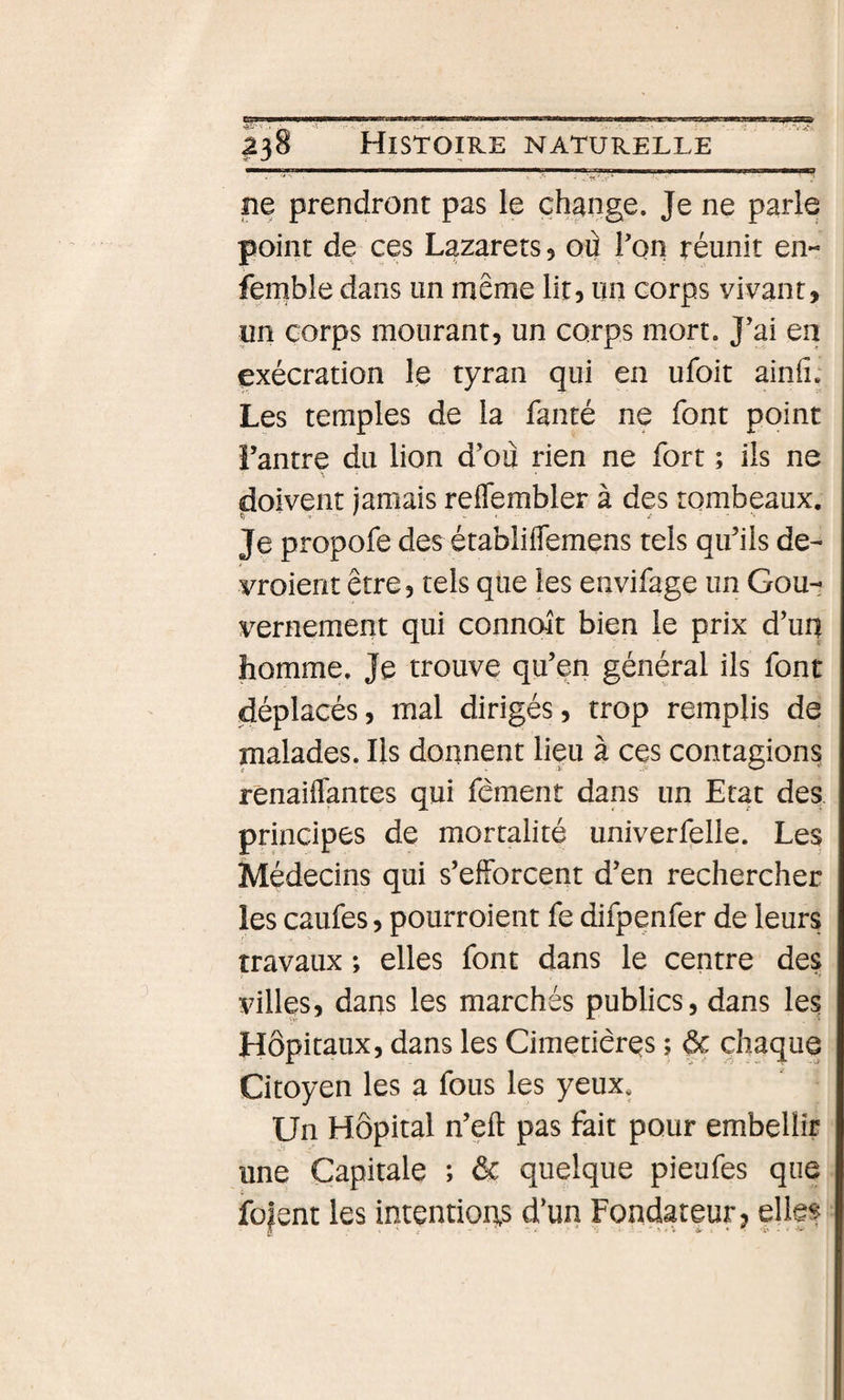 ne prendront pas le change. Je ne parle point de ces Lazarets, où Lon réunit en- femble dans un même lit, un corps vivant, un corps mourant, un corps mort. J’ai en exécration le tyran qui en ufoit ainfi; Les temples de la fanté ne font point i’antre du lion d’où rien ne fort ; ils ne doivent jamais reffembler à des tombeaux. Je propofe des établiflemens tels qu’ils de- vroient être, tels que les envifage un Gou¬ vernement qui conncut bien le prix d’uq homme. Je trouve qu’en général ils font déplacés, mal dirigés, trop remplis de malades. Ils donnent lieu à ces contagions renaiflantes qui fêment dans un Etat des principes de mortalité univerfelle. Les Médecins qui s’efforcent d’en rechercher les caufes, pourroient fe difpenfer de leurs travaux ; elles font dans le centre des villes, dans les marchés publics, dans les Hôpitaux, dans les Cimetières ; ôc chaque Citoyen les a fous les yeux* Un Hôpital n’eft pas fait pour embellir une Capitale ; &amp; quelque pieufes que fü|ent les intentions d’un Fondateur, elles