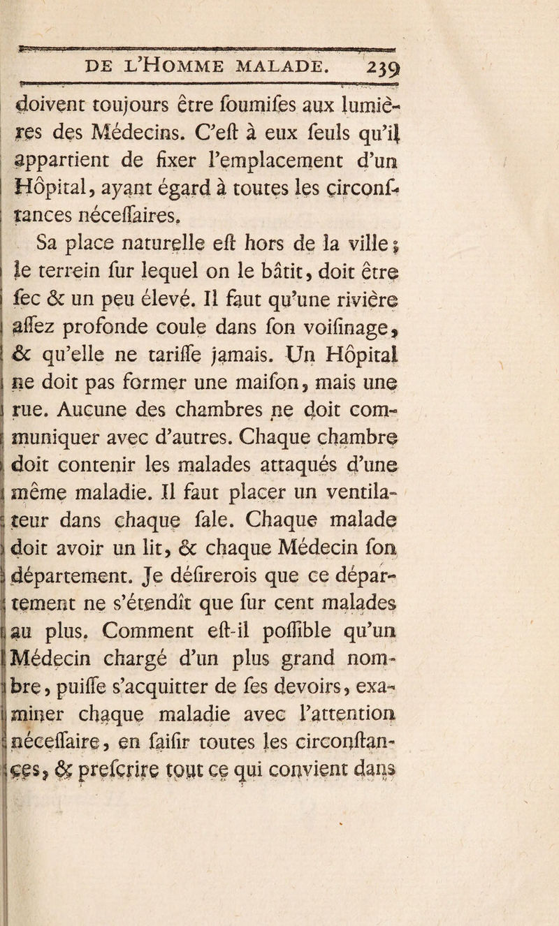 F» -—— - J' — - I ■«' DE l’Homme malade. 239 f”. — ■ . .—— ' , doivent toujours être foumifes aux lumiè¬ res des Médecins. Ceft à eux feuls qu’if ; appartient de fixer Femplacernent d’un Hôpital, ayant égard à toutes les çirconf- tances néceflaires. Sa place naturelle eft hors de la ville | le terrein fur lequel on le bâtit, doit être I fec ôc un peu élevé. Il faut qu’une rivière i afîez profonde coule dans fon voifinage, \ ôc qu’elle ne tarifle jamais. Un Hôpital 1 ne doit pas former une maifon, mais une rue. Aucune des chambres ne doit corn- é &lt; muniquer avec d’autres. Chaque chambre I doit contenir les malades attaqués d’une I même maladie. Il faut placer un ventila» ^-teur dans chaque fale. Chaque malade I doit avoir un lit, &amp; chaque Médecin fon I département. Je défirerois que ce dépar- I tement ne s’étendit que fur cent malades S au plus. Comment eft-il poffible qu’un I Médecin chargé d’un plus grand nom¬ bre ) puifle s’acquitter de fes devoirs, exa¬ miner chaque maladie avec l’attention néceflaire? en fgifir toutes les circonftan- kgs J ^ prefcrire tpuc ce qui convient dans