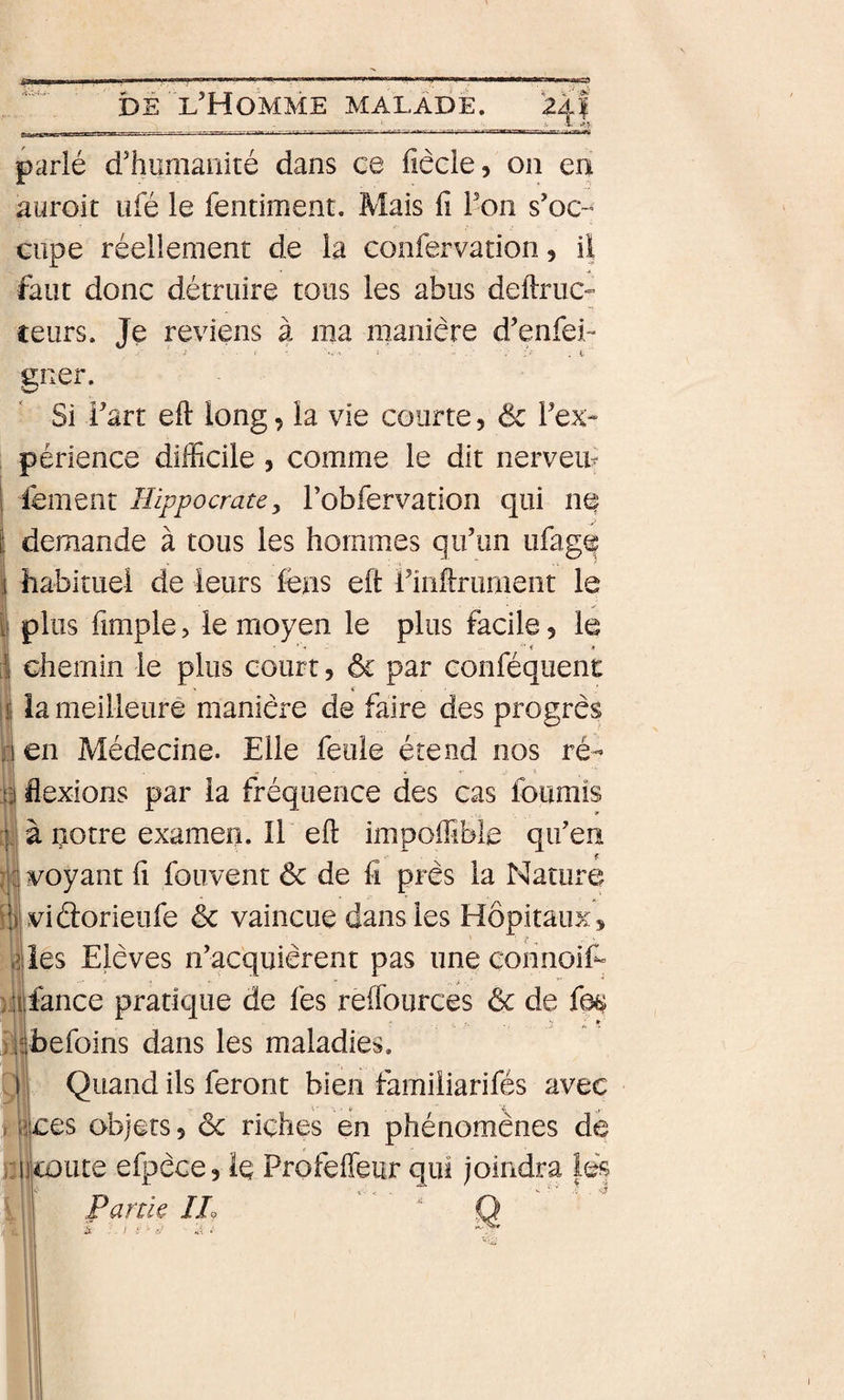 mnn-ri-nirr ■ r- ,- i-Jinr n' - ' rj-MMpsMM DÉ l’Homme malade. parlé d’humanité dans ce fiêcle, on en aiiroit ufé le fentiment. Mais fi l’on s’oc-* ciipe réellement de la confervation, ii faut donc détruire tous les abus definie- ceurs. Je reviens à ma manière d’enfei- ener. Si i’art efi long, ia vie courte, &amp; Tex- périence difficile, comme le dit nerveiu 1 lement Hippocrate, robfervation qui nt| [ demande à tous les hommes qu’un ufag(f habituel de leurs lèns efi riiifirument le ii plus fimple, le moyen le plus facile, le • '• ¥ .¥ ii chemin le plus court, ôc par eonféquent ijj îa meilleure manière de faire des progrès j: en Médecine. Elle feule étend nos ré- B flexions par la fréquence des cas fournis :jJà uotre examen. Il efi impoffible qu’en voyant fi fouvent &amp; de fi près la Nature illvidorieufe &amp; vaincue dans les Hôpitaux ^ iies Elèves n’acquièrent pas une connoif“ ).îilfance pratique de fes reflburces &amp; de fa^ ilibefoins dans les maladies. ,1 Quand ils feront bien famiiiarifés avec y ces objets 5 &amp; riches en phénomènes de Mkoute efpèce, le Profeffeur qui joindra lés Partie JL ' Q