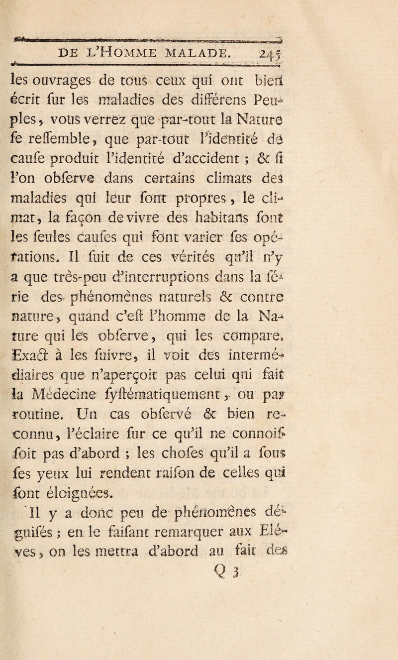 les ouvrages de tous ceux qui ont bieil écrit fur les maladies des différens Peip pies 5 vous verrez que par-tout la Nature fe reffemble, que par-tout PideiitiLé de caufe produit l’identité d’accident ; &amp; fî l’on obferve dans certains climats des maladies qui leur font propres , le cli*^ mat, la façon de vivre des habirans font les feules caufes qui font varier fes opé-^ rations. Il fuit de ces vérités qu’il r/y a que très-peu d’interruptions dans la fé¬ rié des. phénomènes naturels &amp; contre nature, quand c’eft Fhomme de la Na-» ture qui les obferve, qui les compare* Exaâ: à les fuivre, il voit des intermé-^ diaires que n’aperçoit pas celui qui fait la Médecine fyftématiquement, ou paf routine. Un cas obfervé &amp; bien re¬ connu, l’éclaire fur ce qu’il ne connoif foit pas d’abord ; les chofes qu’il a fous fes yeux lui rendent raifon de celles qui font éloignées. Il y a donc peu de phénomènes dé'^- guifés ; en le faifant remarquer aux Elé^ ves, on les mettra d’abord au fait des Q 3