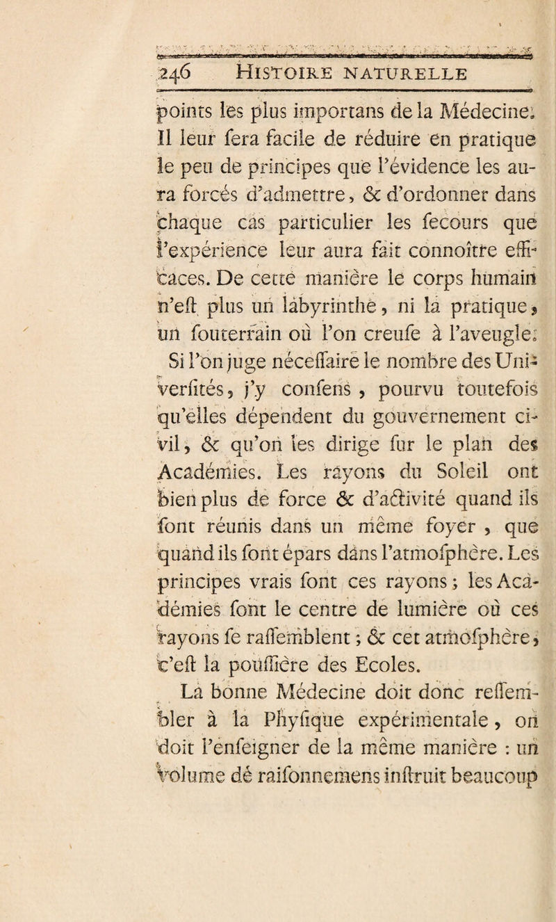 Bpr ii^ laii iiir «wi ■ \i\u h ■ ■■■» ,246 Histoire naturelle points les plus importans de la Médecine; Il ieuf fera facile de réduire en pratique îe peu de principes que l’évidence les au¬ ra forcés d’admettre, ôc d’ordonner dans chaque cas particulier les fecours que l’expérience leur aura fait connoître efr taces. De cette manière le corps humaiii n’ell plus un labyrinthe, ni la pratique ? Uîi fou terrain où l’on creufe à l’aveugle; Si l’on juge nécefTairë le nombre des Uni- verfites, j’y confens , pourvu toutefois 'qu’elles dépendent du gouvernement ci¬ vil, ôc qii’oii les dirige fur le plan des Académies. Les rayons du Soleil ont bien plus de force ôc d’aâivité quand ils font réunis dans un niême foyer , que quand ils font épars dans l’atmofphère. Les principes vrais font ces rayons ; les Aca¬ démies font le centre de lumière où ces rayons fe rafleniblent ; ôc cet atmofphère, t’eft la poüfficre des Ecoles. Là bonne Médecine doit donc refleni- bler à la Phyfiq'ue expérimentale, oii doit l’enfeigner de la même manière : un Volume dé raifonnemens inftruit beaucoup