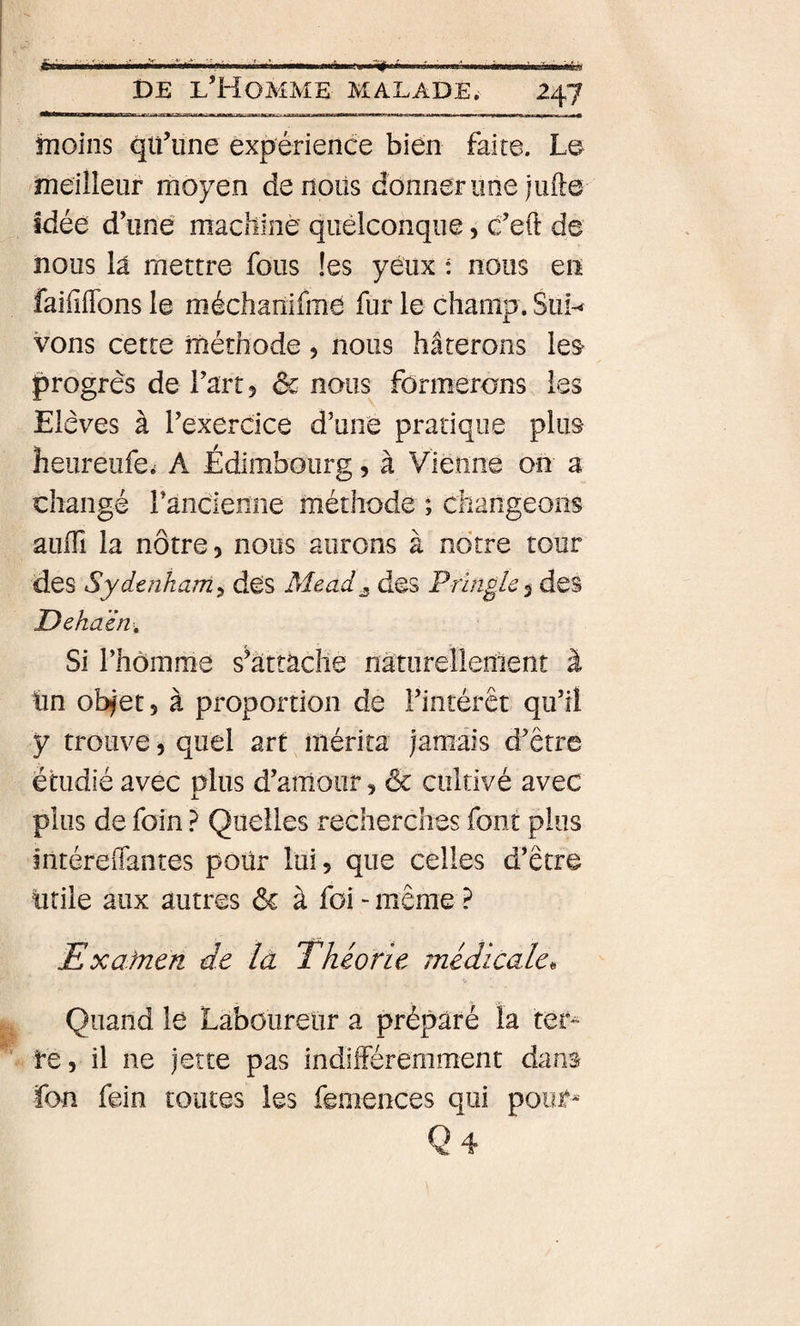 DE l’Homme malade, 247 inoins qü’iine expérience bien faite. Le meilleur moyen denoüs donner une jufte idée d’une machiné quelconque, c’eft de nous la mettre fous !es yeux : nous en faifiiïbns le méchanifme fur le champ. Sui^ vous cette méthode 5 nous hâterons les&gt; progrès de l’art 5 &amp; nous formerons les Elèves à l’exercice d’uné pratique plus heureufe.= A Edimbourg, à Vienne on a changé rancienne méthode ; changeons auiTi la nôtre 3 nous aurons à notre tour des Sydenham^ des Mead^ des Prinolc^ des Dehaèn-, Si l’homme s’attache nâturellenient à tin obfet 5 à proportion de l’intérêt qu’il y trouve, quel art mérita jamais d’être étudié avec plus d’amour 3 6c cultivé avec plus de foin ? Quelles recherches font plus întéreffantes poür lui 5 que celles d’être iirile aux autres 6c à foi - même ? Exafnen de la Théorie médicale^ Quand lé Laboureur a préparé la tér^ te, il ne jette pas indifféremment dans ïon fein toutes les femences qui pour* Q4