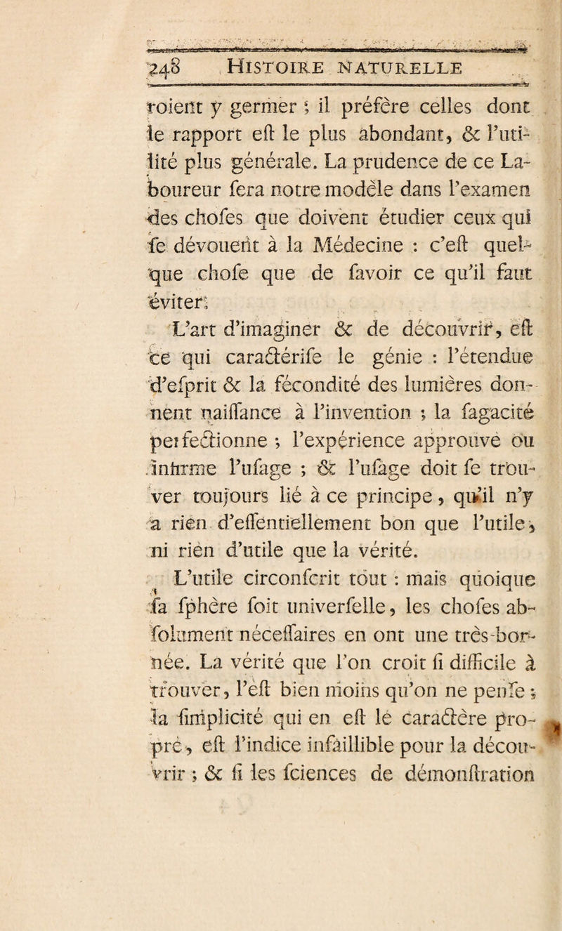 ' ...i.... , .mffm roieiît Ÿ germer i il préfère celles dont le rapport eft le plus abondant, &amp; l’uti- iité plus générale. La prudence de ce La¬ boureur fera notre modèle dans Pexamen des chofes que doivent étudier ceux qui fe dévoueiit à la Médecine : c’eft queL que chofe que de favoir ce qifil faut éviten L’art d’imaÿner ôc de découvrir, eft te qui caraâérife le génie : Tétendue d’efprit ôc la fécondité des lumières don¬ nent naiiTance à Tinvention ; la fagacité peîfeétionne *, Texpérience approuve ou .inhrme l’ufage ; ôt rufage doit fe trou¬ ver roujours lié à ce principe, qi^’il n’y a rien d’eiTentiellement bon que l’utile, ni rién d’utile que la vérité. ^ L’utile circonfcrit tout : mais quoique ia fphère foit univerfelle, les chofes ab- foliiment néceffaires en ont une très-bor¬ née. La vérité que i on croit fi difficile à trouver, l’èft bien nioiiis qu’on ne penfe ; la fimpîicité qui en eft le caraâère pro- pré , eft l’indice infaillible pour la décou¬ vrir ; ôc il les fciences de démonftration