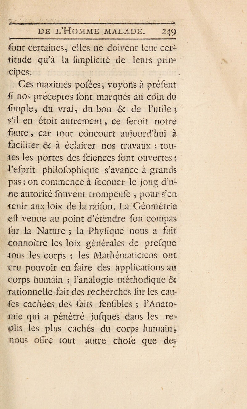 ^liii IM Iiii’.. II IlÂri DE D’Homme .malade. 249 y»! '  ■ —1 ■ I. —■ « ■ I II.,—» font certaines, elles ne doivent leur cer-^ titude qu’à la fimplicité de leurs prim cipes. Ces maximés pofées, voybrls à préfent ü nos préceptes font marqués au coin du fimple, du vrai, du bon ôc de futile i s’il en étoit autrement, ce feroit notre faute 5 car tout concourt aujourd’hui à faciliter &amp; à éclairer nos travaux ; tou¬ tes les portes des fciences font ouvertes ; f efprit phiiofophiqiîe s’avance à grands pas ; on commence à fecouer le joug d’u¬ ne autorité foiivent trompeufe , pour s’en tenir aux loix de la raifon. La Géométrie ell venue au point d’étendre fon compas fur la Nature ; la Phyfique nous a fait connoître les loix générales de prefque tous les corps ; les Mathématiciens ont cru pouvoir en faire des applications au corps humain ; l’analogie méthodique ôc rationnelle fait des recherches fur les caii- fes cachées des faits fenfibles ; l’Anato¬ mie qui a pénétré jufqiies dans les re^ plis les plus cachés du corps humain ^ nous offre tout autre chofe que des