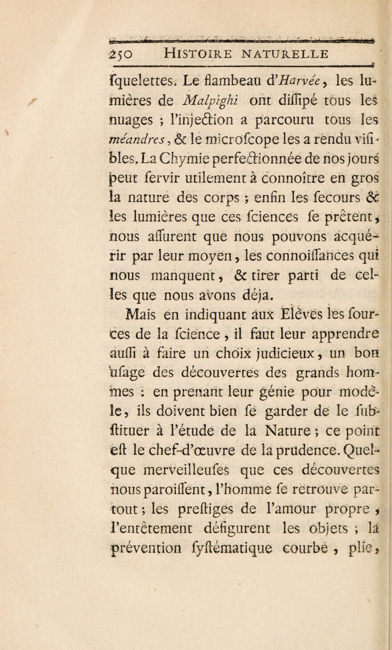 .. , —. . .. -. .. .—,, ..J fqueletteSé Le flambeau à'Harvée, les lu- îîiiêres de Malpighi ont diffipé tous les nuages ; rinjedion a parcouru tous les méandres, &amp; le microfcope les a fendu viii- blés. La Chymie perfeâionnée de nos jours peut fervir utilement à connoître en gros la nature des corps ; enfin les fecours 6c les lumières que ces fciences fe prêtent i nous aflurerit que nous pouvons acqué-^ fir par leur moyen, les connoiflahces qui nous manquent, 6c tirer parti de cel¬ les que nous avons déjà. Mais en indiquant aux Élèves les four- ces de la fcience , il faut leur apprendre aiifli à faire un choix judicieux, un bon dragé des découvertes des grands hom¬ mes : en prenant leur génie pour modè¬ le 5 ils doivent bien fé garder de le fub- llituer à Fétude de la Nature ; ce point èft le chef-d’œuvre de la prudence. Quel¬ que merveilleufes que ces découvertes nousparoiflent, l’homme fe retrouve par¬ tout ; les preftiges de l’amour propre i l’entêtement défigurent les objets ; la prévention fyftématique courbé , plie,