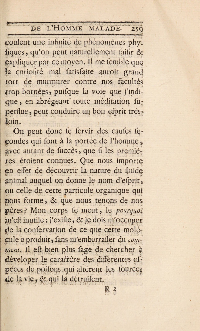 w ■■'.■■ ,1 ■■ ■ ■ l■■■il■■■l■l I I I iijii iMi IIP II \nm/ I 'WTTift- couleat une infinité de phénomènes phy„ iîques 5 qu’on peut naturellement faifir ôc expliquer par ce moyen. Il me femble que la curiofité mal fatisfaite aurojt grand tort de murmurer contre nos facultés irop bornées, puifque la voie que j’indi- gue 5 en abrégea^^t’ toute méditation fu» perflue, peut conduire un bon efprit très- loin. ) On peut donc fe fervir des caufes fé¬ condés qui font à la portée de l’homme ^ avec autant de fuccès, que fi les premiè¬ res étoient connues. Que nous importe en effet de découvrir la nature du fluide î&gt; ■ ■ ■ I ■ . nnimal auquel on donne le nom d’efpntj ou celle de cette particule organique qui nous forme, ôc que nous tenons cie nos pères? Mon corps fe meut, le pourquoi m’eft inutile ; j’exifte, ôc je dois m’occuper de la confervation de ce que cette molé¬ cule a produit, fans m’embarrafler du com- pient. Il eft bien plus fage de chercher à déveloper le caradère des diflérentes ef- pèces de pqifpns qui altèrent les fource| de la vie, ^4qui la détruifent. R 2