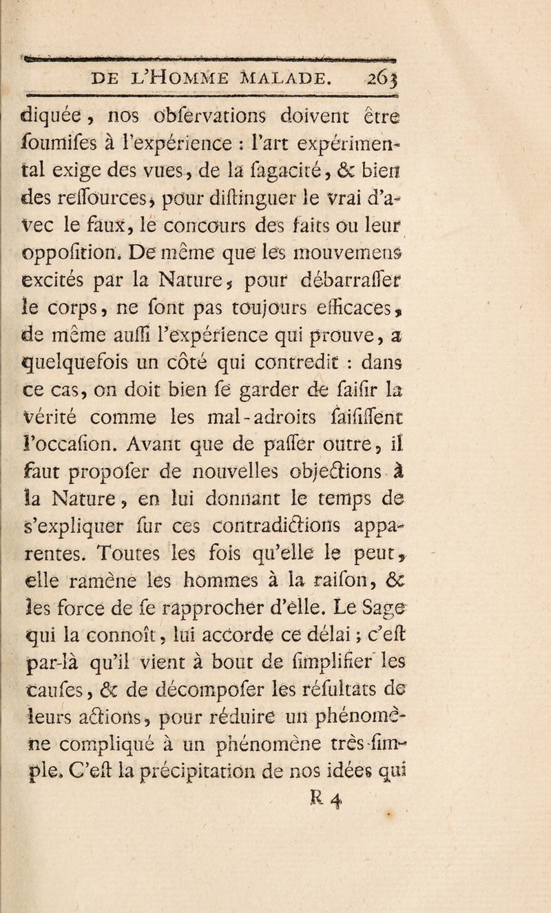 diquée, nos dbfervations doivent être foiimifes à l’expérience : Tart expérimen- I tal exige des vues, de la fagacité, ôc bien des reflTources y pour diftinguer le vrai d'a- I Vec le faux, lé concours des faits ou leur i oppofition. De même que lés mouvement excités par la Nature, pour débarraffer le corps, ne font pas toujours efficaces, de même auffi rexpérience qui prouve, a quelquefois un côté qui contredit : dans ; ce cas, on doit bien fe garder de faifir la I vérité comme les mal-adroits faififfent I Foccafion. Avant que de paffier outre, il faut propofer de nouvelles objeéfions à la Nature, en lui donnant le temps de s’expliquer fur ces contradiâions appa¬ rentes. Toutes les fois qu’elle le peut, elle ramène les hommes à la raifon, ôc \ îes force de fe rapprocher d’èlle. Le Sage i qui la Gonnoît, lui accorde ce délai ; c’eil: I par-là qu’il vient à bout de (implifief les taufes, ôc de décompofer les réfultats de leurs aclioùs, pour réduire un phénomè¬ ne compliqué à un phénomène trèsffim^- i pie. C’eft la précipitation de nos idées qui R4