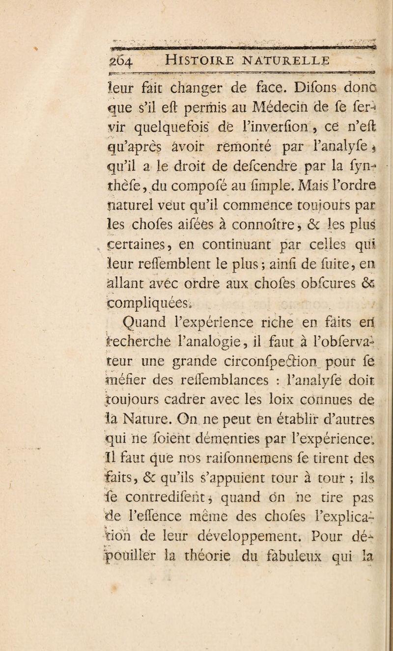 leur fait changer de face. Difons donc O V que s’il eft permis au Médecin de fe fer^ vir quelquefois de Tinverfion, ce n’eft qifapres âvoir remonté par Fanalyfe § qu’il a le droit de defcendre par la fyn-- îhéfe, du compofé au fimple. Mais l’ordre naturel veut qu’il commence toujours par les chofes aiféês à connoître, &amp; les plus , certaines 5 en continuant par celles qui leur reffemblent le plus ; ainii de fuite, en allant avec ordre aux chofes obfcures ôs compliquées. Quand l’expérience riche en faits erl ^cherche l’analogie, il faut à l’obferva- teur une grande circonfpedion^ pour fe méfier des reiTemblances : l’analyfe doit jtoujours cadrer avec les loix connues de la Nature. On ne peut en établir d’autres qui ne foieht démenties par l’expérience’. Il faut que nos raifonnemens fe tirent des faits, ôc qu’ils s’appuient tour à tour ; ils ie contredifent ^ quand ôn ne tire pas de l’eflence même des chofes l’explica- ïioh de leur développement. Pour dé^ poùiller la théorie du fabuleux qui la