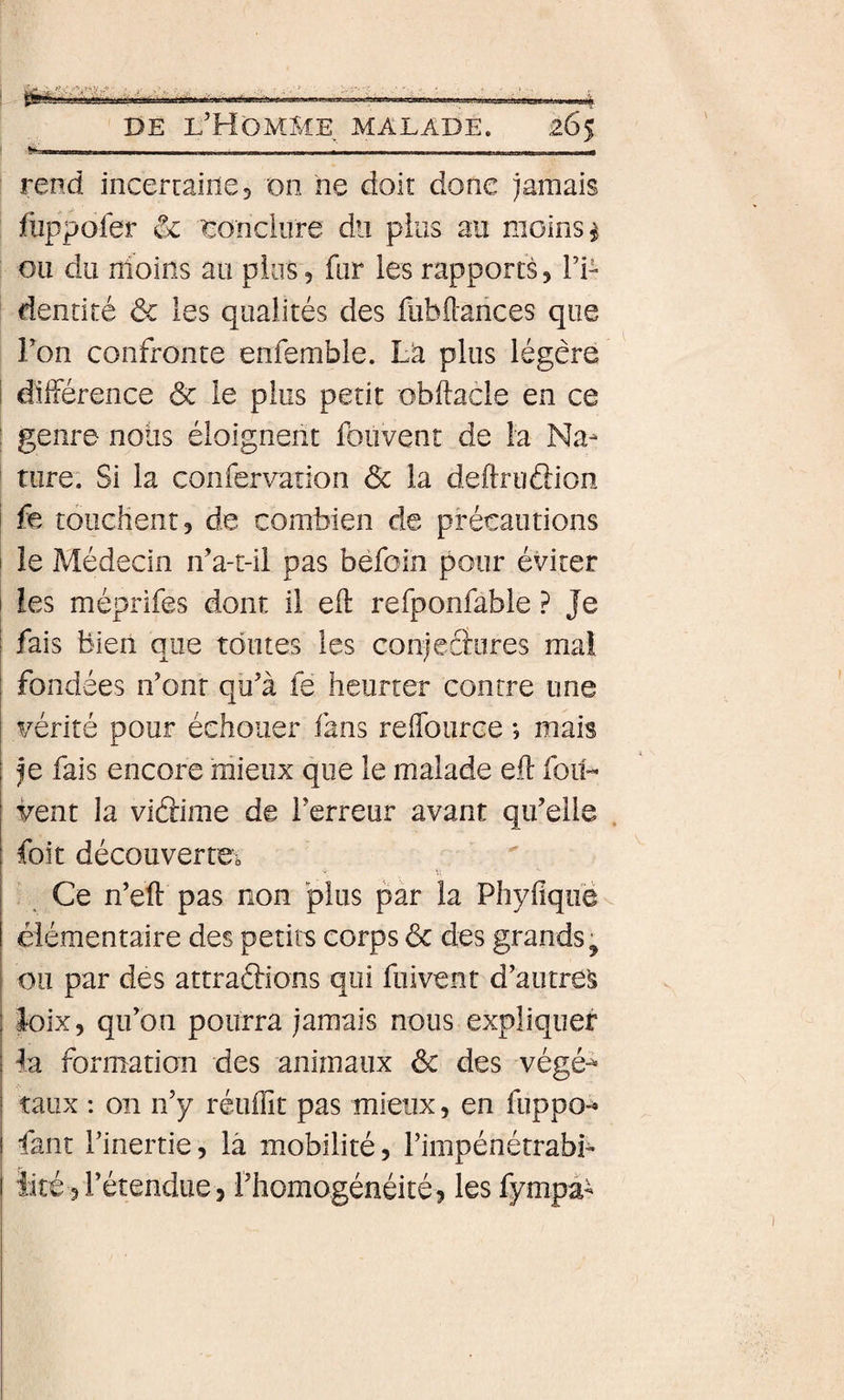 --- I- - ■_ - - - rend incercaine, on ne doit donc jamais fuppoler &amp; tonciiire du pins au moins ^ ou du nioîîis au plus, fur les rapports5 l’i- dentité ôc les qualités des fubilarices que Fon confronte enfemble. Là plus légère différence &amp; le plus petit obllacle en ce genre noiis éloignent fbuvent de la Na¬ ture; Si la confervation &amp; la deftruâion fe touchent, de combien de précautions le Médecin if a-t-ii pas béfoin pour éviter les méprifes dont il eft refponfable ? Je fais bien que toutes les conjeâiires mal fondées ifonr qu’à fe heurter contre une vérité pour échouer fans reflburce ; mais je fais encore mieux que le malade efî: fou- vent la vidime de l’erreur avant qu’elle foit découverte^ Ce n’eft pas non plus par la Phyfiqiië élémentaire des petits corps 6c des grands ^ ou par des attraftions qui fuivent d’autres loix, qu’on pourra jamais nous expliquer la formation des animaux 6c des végé-^ taux : on n’y réuffit pas mieux, en fuppo- faut l’inertie, là mobilité, Fimpénétrabb ïité 3 l’étendue 5 l’homogénéité, les fympà-