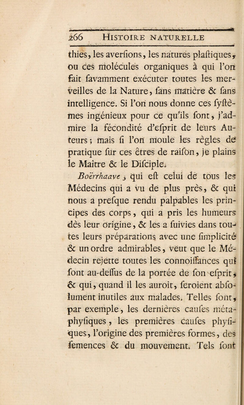 • j * _.. &gt; - __ thies, les averfions, les naturés plaftiquesy ou ces molécules organiques à qui Toiî fait favamment exécuter toutes les mer¬ veilles de la Nature ? fans matière ôc fans intelligence. Si Fon nous donne ces fyftè- mes ingénieux pour ce qu'ils font, j’ad¬ mire la fécondité d’efprit de leurs Au¬ teurs ; mais 11 Fofî moule les règles de pratique fur ces êtres de raifon, je plains le Maître ôc le Difciple^ Boërrhaave j qui eft celui dé tous les Médecins qui a vu dé plus près, ôc qui nous a préfque rendu palpables les prin¬ cipes des corps, qui a pris les humeurs dès leur Origine, ôc les a fuivies dans tou¬ tes leurs préparations avec une fimplicité ôc un ordre admirables, veut que le Mé¬ decin rejétte toutes les connoiffances qui font au'deflus de la portée de fon efprit^ ôc qui, quand il les auroit, feroient abfo- lument inutiles aux malades. Telles font, par exemple, les dernières caufes méta- phyfiques^, les premières caufes phyfi- ques, Forigine des premières formes, des femences ôc du mouvement. Tels font