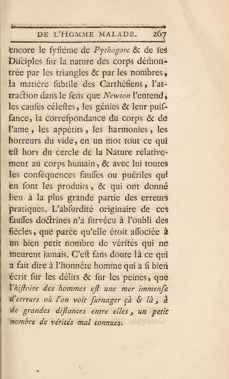 f-f r-'- encore le fyftéme de Pythagore de de feé Difciples fur la nature des corps défhon- rrée par les triangles &amp; par les nombres, la matière fubtile des Garthéfiens 5 Fat- traâion dans le feîls que Newton Fenterid j les caufes céieftes, les génies 6c leur puif* ! fance, la cdrrefpondance du corps 6c de Famé , les appétits 5 les harmonies, les horreurs du vide, en un niot tout ce qui feft hors du cercle de la Nature relative¬ ment au corps humain, 6c avec lui toutes les conféquences faiilTès ou puériles qui fen font les produits, 6c qui ont donné lieu* à la plus grande partie des erreurs pratiques. Uàbfurdité originaire de ces faulTes doélrinés n’a furvécu à Foubli des fiècles, que parce qu’elle étoit aifociée à j tin bien petit nombre de vérités qui ne I 'meurent jamais. C’eft fans doute là ce qui a fait dire à l’honnête homme qui a fi bieii écrit fur les délits 6c fur les peines, què Vhifloire des hommes ejl une mer immenfc d'erreurs où l'on voit furnager câ &amp; là ^ à 'de grandes dijlances entre elles ^ un petit nombre de vérités mal connuesi&gt;
