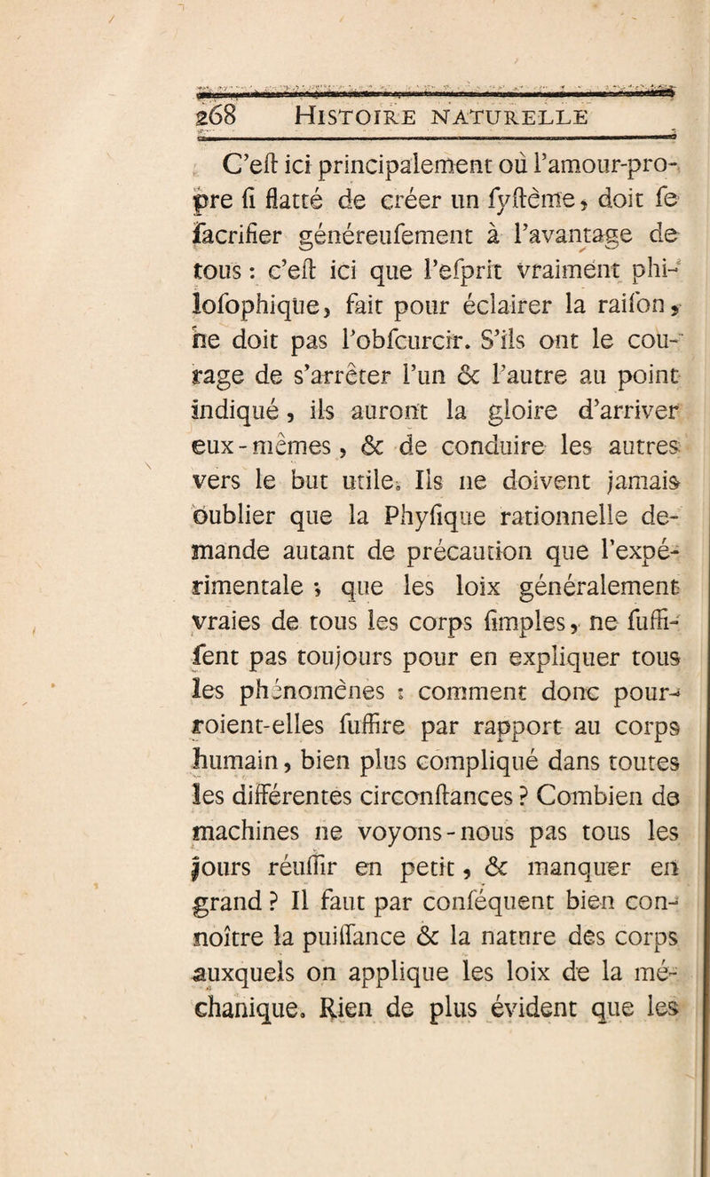 , C’eft ici principalement où Famour-pro- pre Cl flatté de créer un fyftême, doit fe facrifier généreufement à Favamage de tous : e’eil: ici que l’efprit vraiment phi- iofophiqliej fait pour éclairer la raifon, ne doit pas Fobfcurcir. S'ils ont le cou- rage de s'arrêter l'un &amp; l'autre au point indiqué, ils auront la gloire d'arriver eux-mêmes 5 ôc de conduire les autres: vers le but utiles Iis ne doivent jamais oublier que la Phyfique rationnelle de¬ mande autant de précaution que l’expé¬ rimentale -, que les loix généralement vraies de tous les corps fimples, ne fuffi- fent pas toujours pour en expliquer tous les phénomènes s comment donc pour-* roient-elles fuffire par rapport au corps humain, bien plus compliqué dans toutes les diiférentes circonftances ? Combien de machines ne voyons-nous pas tous les fours réuflir en petit, &amp; manquer en grand ? Il faut par conféquent bien con- noître la puiflance ôc la nature des corps auxquels on applique les loix de la mé- chanique. Rien de plus évident que les