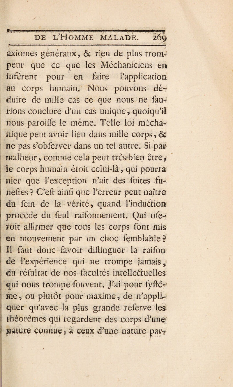 •y ri axiomes gériéraux, ôc rien de plus trom-? peur que ce que les Méchaniciens en infèrent pour en faire Fapplication au corps humain. Nous pouvons dé-- duire de mille cas ce que nous ne fau-» rions conclure d’un cas unique, quoiqu’il nous paroifle le même. Telle loi mécha- I nique peut avoir lieu dans mille corps, de I ne pas s’obferver dans un tel autre. Si par i malheur, comme cela peut très-bien être^ i le corps humain étoit celui-là, qui pourra I nier que l’exception n’ait des fuites fu- i neftes ? C’eil: ainfi que l’erreur peut naître i du fein de la vérité, quand TinducSion i procède du feul raifonnement. Qui ofe- ' roit affirmer que tous les corps font mis j en mouvement par un choc femblable? I II faut donc favoir diftinguer la raifoo j de l’expérience qui ne trompe jamais, 1 du réfultat de nos facultés intelleâuelles j qui nous trompe fouvent. J-ai pour fy^è? I Hie, ou plutôt pour maxime, de n’applL ' quer qu’avec la plus grande réferve les 1 théorèmes qui regardent des corps d’une' .j lïature connue ^ à ceux d’une nature par^