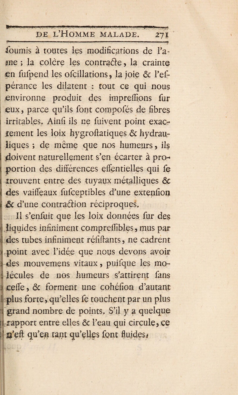 BE l’Homme malade. 271 -- - - - - . _I fournis à toutes les modifications de Fa¬ ine ; la colère les contraâe, la crainte en fufpend les ofcillations, la joie ôc Fef* pérance les dilatent : tout ce qui nous , environne produit des imprefiions fur ; eux, parce qu’ils font conipofés de fibres I irritables. Ainfi ils ne fuivent point exac^- I jteinent les loix hygroftatiques ôc hydrau- î îiques ; de même que nos humeurs, ils I doivent naturellement s’en écarter à pro- ^ portion des différences eflentielles qui fe t; irouvent entre des tuyaux métalliques de li des vaiffeaux fufceptibles d’une çxtenfion iôc d’une contradion réciproques. ! Il s’enâiit que les loix données fur des ij Jiquides infiniment compreflibles, mus par ?j des tubes infiniment réfifiants, ne cadrent ij point avec l’idée que nous devons avoir 1 des mouvemens vitaux, puifque les mo-« |îécules de nos humeurs s’attirent fans i cefle, ôc forment une cohéfion d’autant Î'plus forte, qu’elles fe touchent par un plus 'grand nombre de points, S’il y a quelque jrapport entre elles ôc l’eau qui circule, ce g’fft qu’en tant qu’ç4es font fluides# i- ! I