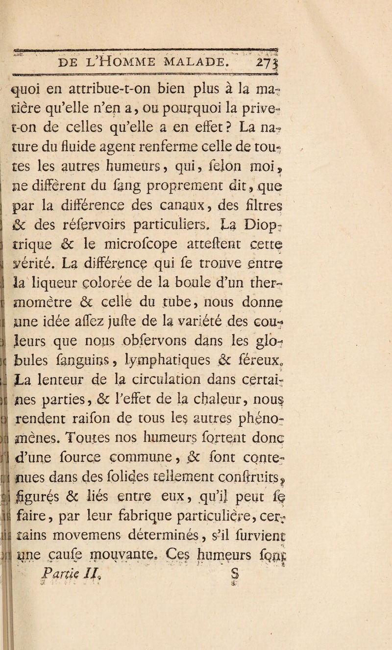 quoi en attribue-t-on bien plus à la ma- l'iére qu’elle n’en a, ou pourquoi la prive- t-on de celles qu’elle a en effet ? La na? îure du fluide agent renferme celle de tou-^ tes les autres humeurs, qui, feion moi, ne diffèrent du fang proprement dit , que par la différence des canaux, des filtres &amp; des réfervoirs particuliers. La Diop: I trique êc le microfcope atteftent cette K yérité. La différence qui fe trouve entre ;1 la liqueur colorée de la boule d’un ther« i momètre ôc celle du tube, nous donne J [i june idée affez jufle de la variété des cou^ ■); leurs que nous obfervons dans les glb^ SC bules fanguins, lymphatiques &amp; féreux, U La lenteur de la circulation dans certaL U nés parties, &amp; l’effet de la chaleur, nous p- rendent raifon de tous le$ autres phénor ;i| mènes. Toutes nos humeurs fortent donc i'i d’une fource commune, &lt;&amp; font conter I nues dans des folides tellement conftriiitsi. figurés ôc liés entre eux, qu’ii peut fo \\ faire, par leur fabrique particulière,cerr lIi tains movemens déterminés, s’il furvient fV 1 |jj une çaufe mouvante. Ces humeurs fOT il Partie IL S