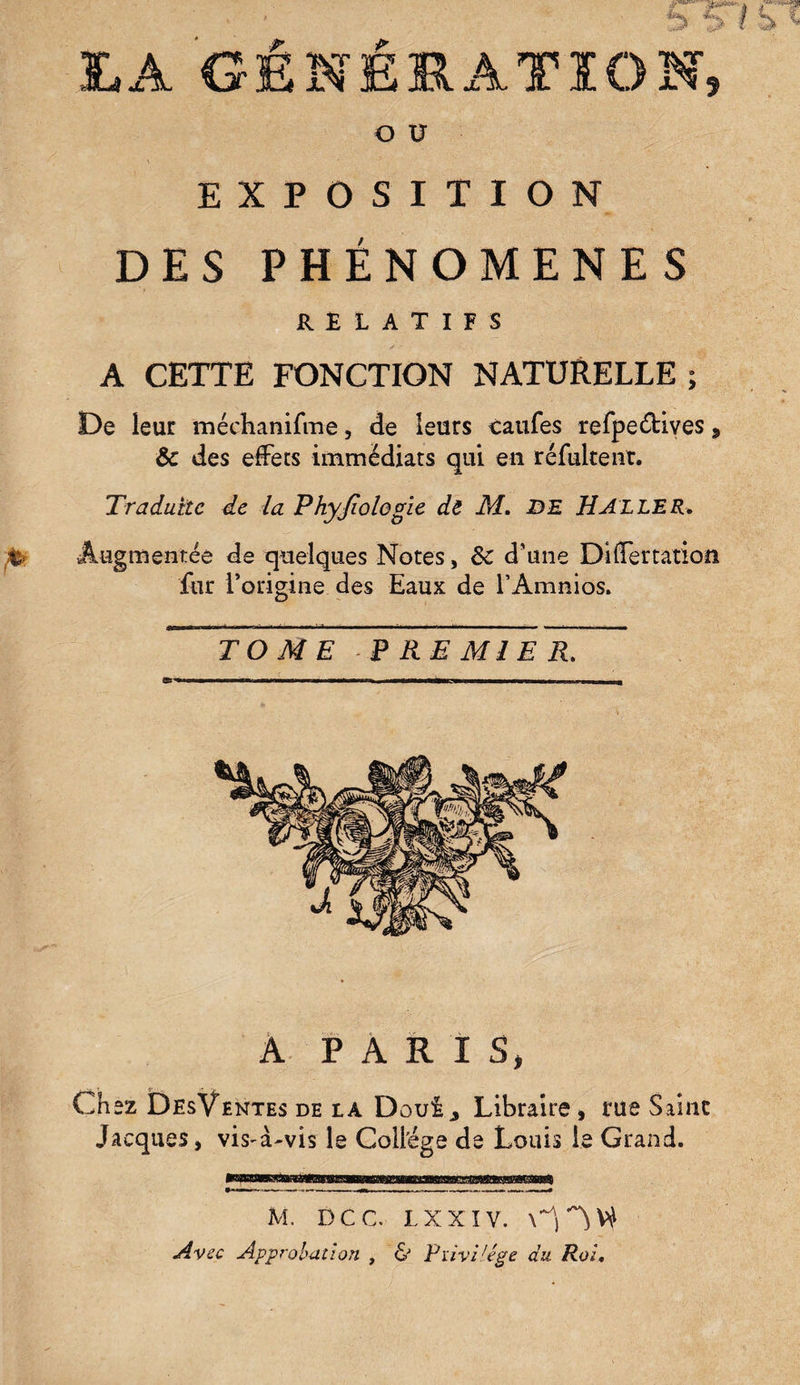 TA GENERATION, O U ' ' EXPOSITION DES PHÉNOMÈNES RELATIFS A CETTE FONCTION NATURELLE ; De leur méchanifme, de leurs tarifes refpeéHves, Ôc des effets immédiats qui en réfultent. Traduite de la Phyjiologie dt M. DE H ALLER. Augmentée de quelques Notes, de d’une Differtation fur l’origine des Eaux de l’Amnios. TOME PREMIER. A PARIS, Chez DesVentes de la Douij Libraire , rue Saine Jacques, visA-vis le Collège de Louis le Grand. M. DCC. L XXIV. Avec Approbation , & Pïivi'ége du Roi.