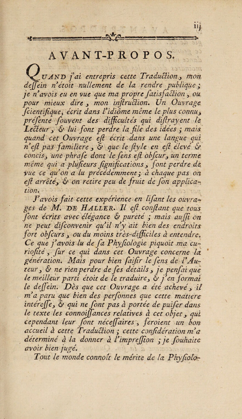 AVANT-PROPOS. ^^UAND fai entrepris cette Traduction mon deffein n étoit nullement de la rendre publique; je n avois eu en vue que ma propre fatisfaction 5 ou pour mieux dire ^ mon infiruclion. Un Ouvrage fcientifique, écrit dans Vidiome meme le plus connu3 préfente fouvent des difficultés qui difi rayent le Lecteur ^ & lui font perdre la file des idées ; mais quand cet Ouvrage efi écrit.dans une langue qui n efi pas familière & que le ftyle en efi élevé &. concis j une phrafe dont le f en s efi obfcurj, un terme m.eme qui a plufieurs fignvficatïonsfont perdre de vue ce qu'on a lu précédemment ; à chaque pas on efi arreté\ & on retire peu de fruit de fon applica¬ tion, T av ois fait cette expérience en lifiant les ouvra¬ ges de M. de Haller. Il efi confiant que tous font écrits avec élégance & pureté ; mais auffi on ne peut difconvenir qu il ny ait bien des endroits fort obfcurs j ou du moins très-difficiles à entendre. Ce que f avois lu de fa Phyfiologie piquoit ma eu- riofité y fur ce qui dans cet Ouvrage concerne la génération. Mais pour bien faifir le fens de VAu¬ teur & ne rien perdre de fes détails 3 je penfai que le meilleur parti étoit de le traduire& fen formai le deffein. Dès que cet Ouvrage a été achevé _> il ma. paru que bien des perfonnes que cette matière intéreffie j & qui ne font pas à portée de puifer dans le texte les connoijfances relatives a cet objet y qui cependant leur font néceffaires , feroient un bon accueil a cette Traduction ; cette confédération ni a déterminé à la donner à l’impreffion ; je foukaite avoir bien jugé. Tout le monde connoît le mérite de la Phyfiolch