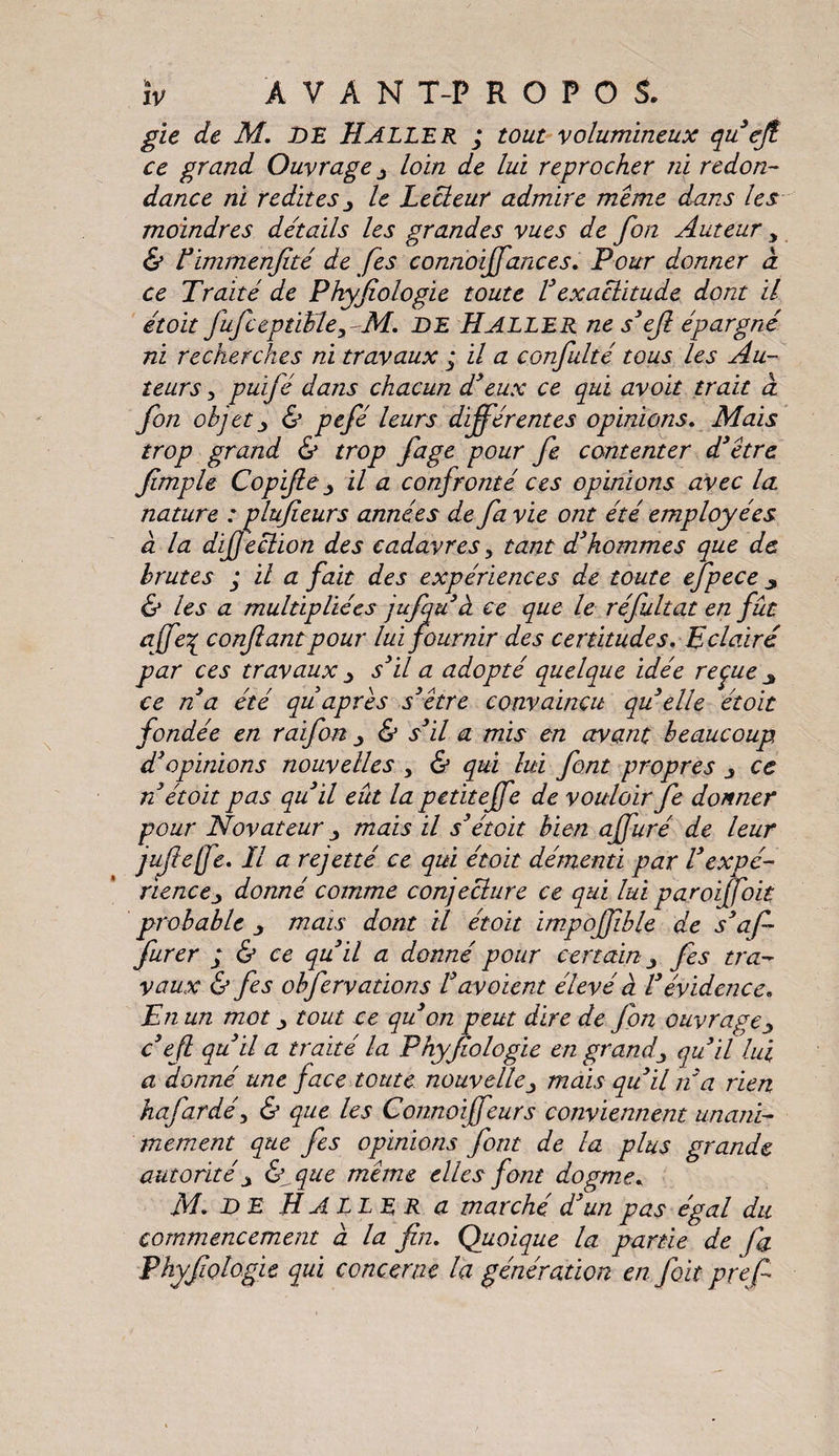 gie de M. DE Haller ; tout volumineux qu’ejt ce grand Ouvrage y loin de lui reprocher ni redon¬ dance ni redites y le Lecteur admire meme dans les moindres détails les grandes vues de fon Auteur , & Pimmenfité de fes connoiffances. Pour donner à ce Traité de Phyfiologie toute Vexactitude dont il étoit fufceptihle, M. de Haller ne s’efi épargné ni recherches ni travaux ; il a confulté tous les Au¬ teurs y puifé dans chacun d’eux ce qui avoit trait à fon objet j & pefé leurs différentes opinions. Mais trop grand & trop fage pour fe contenter d’être fimple Copifie y il a confronté ces opinions avec la nature : plufieurs années de fa vie ont été employées à la dijjection des cadavres y tant d’hommes que de brutes ; il a fait des expériences de toute efpece & les a multipliées jufqu cl ce que le réfultat en fût œffe% confiant pour lui fournir des certitudes. Eclairé par ces travaux y s’il a adopté quelque idée reçue 3 ce n’a été quaprès s’être convaincu quelle étoit fondée en raifon y & s’il a mis en avant beaucoup d’opinions nouvelles y & qui lui font propres y ce n étoit pas qu’il eût la petiteffe de vouloir fe donner pour Novateur y mais il s’étoit bien affuré de leur juflejfe. H a rejetté ce qui étoit démenti par Vexpé¬ riencey donné comme conjecture ce qui lui paroijfoit probable y mais dont il étoit impofjible de s’af- jurer ; & ce qu il a donne pour certain y fes tra¬ vaux & fes obfervations Vdvoient élevé a l’évidence. En un mot y tout ce qu’on peut dire de fon ouvrage y c’efi qu’il a traité la Phyfiologie en grand y qu’il lui a donné une face toute nouvelle y mais qu’il n’a rien hafardéy & que les Connoiffeurs conviennent unani¬ mement que fes opinions font de la plus grande autorité y & que même elles font dogme. M. DE H ALLER a marché d’un pas égal du commencement à la fin. Quoique la partie de fa Phyfiologie qui concerne la génération en fait prefi