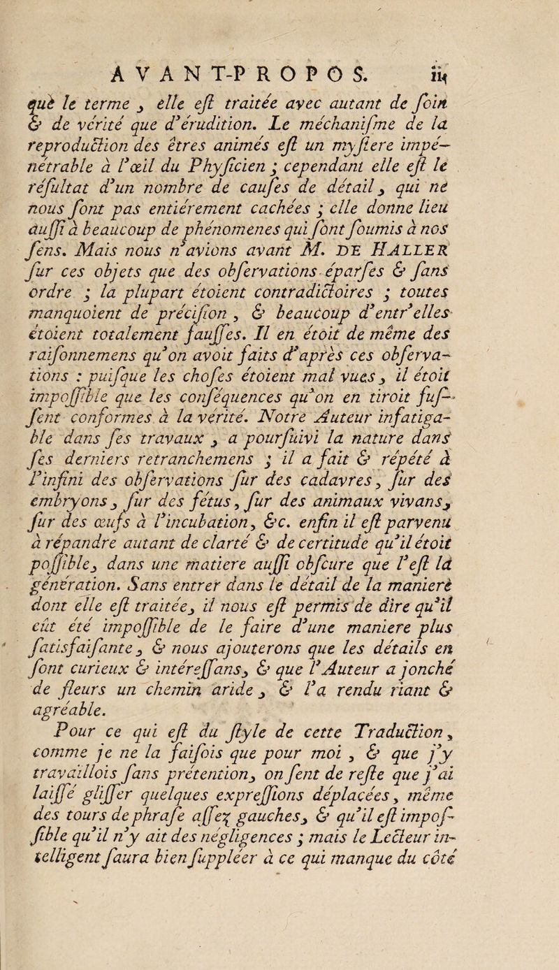 què le terme elle efi traitée avec autant de foin. & de vérité que d’érudition. Le méchamfme de la reproduction des êtres animés ejl un myjlere impé¬ nétrable a l3œil du Phyficien ; cependant elle ejl le réfultat d’un nombre de caufies de détail qui ne nous font pas entièrement cachées j elle donne lieu dujji à beaucoup de phénomènes qui font fournis a nos fens. Mais nous n avions avant M. DE H ALLER fur ces objets que des obfervations éparfes & fans ordre ; la plupart étoient contradictoires ; toutes manquoient de précifion , & beaucoup d3entr elles étoient totalement jauffes. Il en étoit de meme des raifonnemens quon avoit faits d’après ces obferva¬ tions : puïfque les chofes étoient mal vues ^ il étoit impojf ble que les conféquences qu’on en droit fuf -* fint conformes a la vérité. Notre Auteur infatiga¬ ble dans fes travaux ^ a pourfàvi la nature dans fes derniers retranchemens ; il a fait & répété à l’infini des obfervations fur des cadavres y fur des embryons j fur des fétus, fur des animaux vivans fur des ce.ufs à Vincubation, &c. enfin il efi parvenu d répandre autant de clarté & de certitude qu’il étoit pofjlble_> dans une matière aujfi cbfcure que l’efi Id génération. Sans entrer dans le détail de la maniéré dont elle efi traitée> U nous efi permis de dire qu’il eût été impofiible de le faire d’une maniéré plus fatisfaifante s & nous ajouterons que les détails en font curieux & intérejfans■> & que V Auteur a jonché de fleurs un chemin aride & l’a rendu riant & agréable. Pour ce qui efi du fiyle de cette Traduction, comme je ne la faifois que pour moi 3 & que j’y travaillois fans prétentionon fent de refie que j’ai laijfé glijfer quelques exprejfions déplacées, meme des tours dephrafe a[fe% gauches> & qu’il efi impofi fible qu’il n’y ait des négligences ; mais le Lecteur in¬ telligent faura bien fuppléer à ce qui manque du côté
