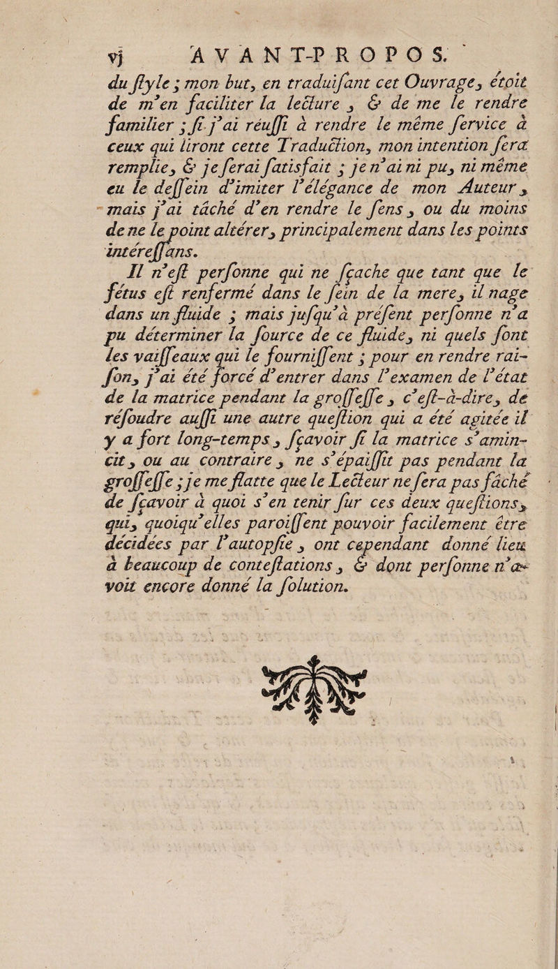 vj A V A N T-P R O F O S. ' du fiyle ; mon but, e/2 traduifant cet Ouvrageétait de m en faciliter la lecture y & de me le rendre familier ; fifai réujji à rendre te meme fervice à ceux qui liront cette Traduction, mon intention fiera remplie y & jeferai fat isfait ; je n’ai ni pu y ni meme eu le dejfein d’imiter Vélégance de mon Auteur y -mais j’ai tâché d3en rendre le fens y ou du moins de ne le point altérer y principalement dans les points intérejfims. Il nefi perfonne qui ne fcache que tant que le fétus eft renfermé dans le fein de la merey il nage dans un fluide ÿ mais jufquà préfent perfonne ré a pu déterminer la fource de ce fluide y ni quels font les vaijfeaux qui le fournijfent ; pour en rendre rai- foiiy j’ai été forcé d’entrer dans l’examen de l’état de la matrice pendant la gro jfejfe y c’efl-à-direy de réfoudre aujfi une autre queflion qui a été agitée il y a fort long-temps y fcavoir fi la matrice s’'amin¬ cit y ou au contraire y ne s’épaifilt pas pendant la grojfejfe ; je meflatte que le Lecteur nefera pas fâché de fcavoir à quoi s’en tenir fur ces deux quefiionsy quïy quoïquelles paroi fient pouvoir facilement être décidées par Vdutopfie ont cependant donné lieu a beaucoup de conteflations y & dont perfonne n voit encore donné la folution.