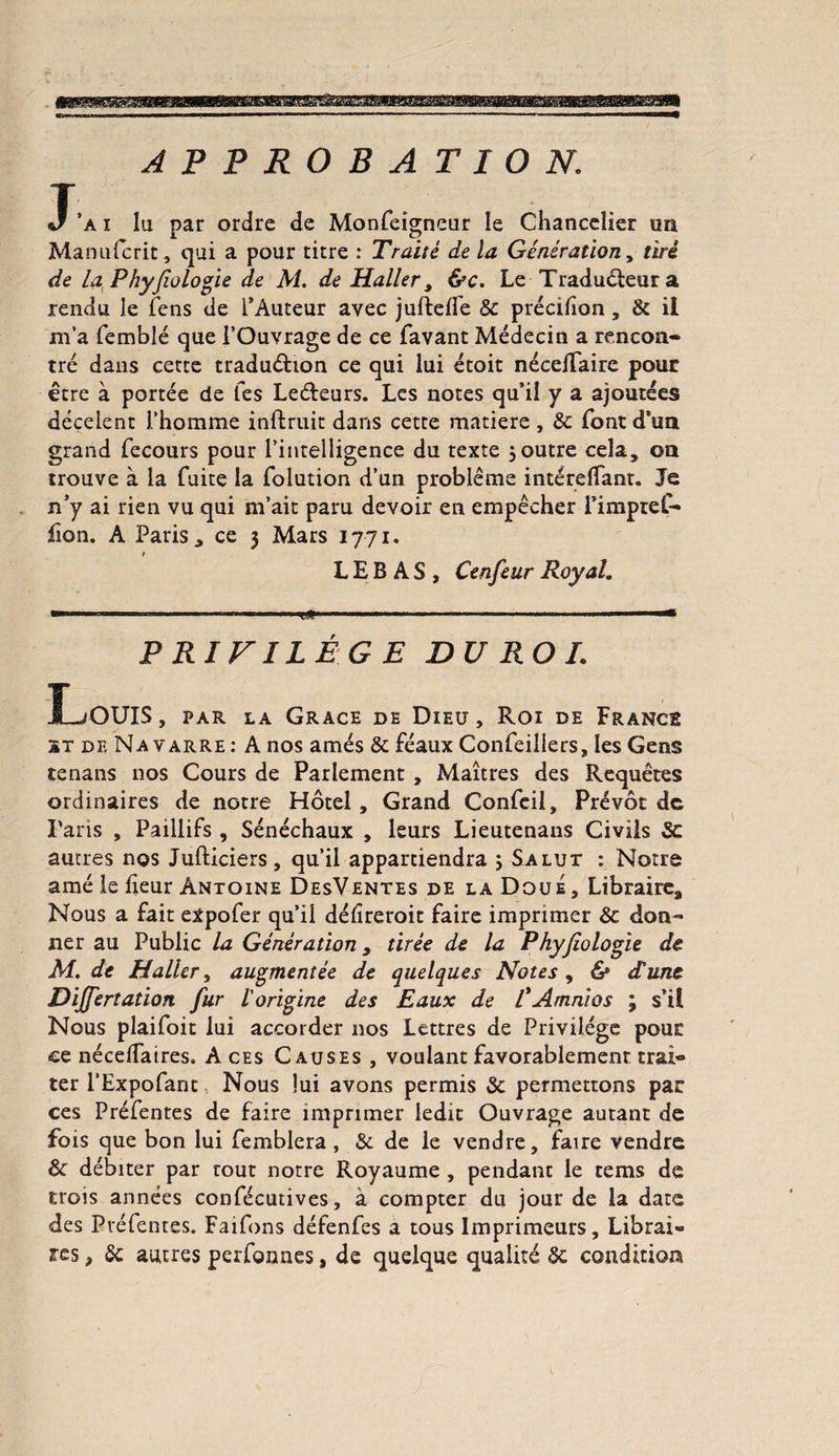 APPROBATION. J' a i lu par ordre de Monfeigneur le Chancelier un Manufcrit, qui a pour titre : Traité de la Génération, tiré de la Phyfologie de M. de Haller, &c. Le Traducteur a rendu le fens de l’Auteur avec juftelfe 8c précifion, 8c il m’a femblé que l’Ouvrage de ce favant Médecin a rencon¬ tré dans cette traduéfion ce qui lui étoit néceiTaire pour être à portée de Tes Leéteurs. Les notes qu’il y a ajoutées décelent l’homme inftruit dans cette matière, 5c font d’un grand fecours pour l’intelligence du texte ; outre cela, on trouve à la fuite la folution d’un problème intéreffant. Je n’y ai rien vu qui m’ait paru devoir en empêcher l’imprel- lion. A Paris j ce 3 Mars 1771. L E B A S , Cenfeur RoyaL  ■ ■1 1—1.—t#*..- . PRIVILÈGE DU ROI. Louis , par la Grâce de Dieu, Roi de France st de Navarre: A nos amés 8c féaux Confeiilers, les Gens tenans nos Cours de Parlement , Maîtres des Requêtes ordinaires de notre Hôtel, Grand Confeil, Prévôt de Paris , Paillifs, Sénéchaux , leurs Lieutenans Civils 8c autres nos Jufticiers, qu’il appartiendra ; Salut : Notre amé le heur Antoine DesVentes de la Doué, Libraire, Nous a fait expofer qu’il déhreroit faire imprimer 8c don¬ ner au Public la Génération, tirée de la Phyjiologie de M. de Haller, augmentée de quelques Notes, & d'une Dijjertation fur l'origine des Eaux de ÜAmnios ; s’il Nous plaifoit lui accorder nos Lettres de Privilège pour ce nécdTatres. A ces Causes , voulant favorablement trai¬ ter l’Expofant Nous lui avons permis 8c permettons par ces Préfentes de faire imprimer ledit Ouvrage autant de fois que bon lui femblera , & de le vendre, faire vendre & débiter par rout notre Royaume , pendant le tems de trois années confécutives, à compter du jour de la date des Pvéfentes. Faifons défenfes a tous Imprimeurs, Librai¬ res , 8c autres perfonnes, de quelque qualité 5c condition