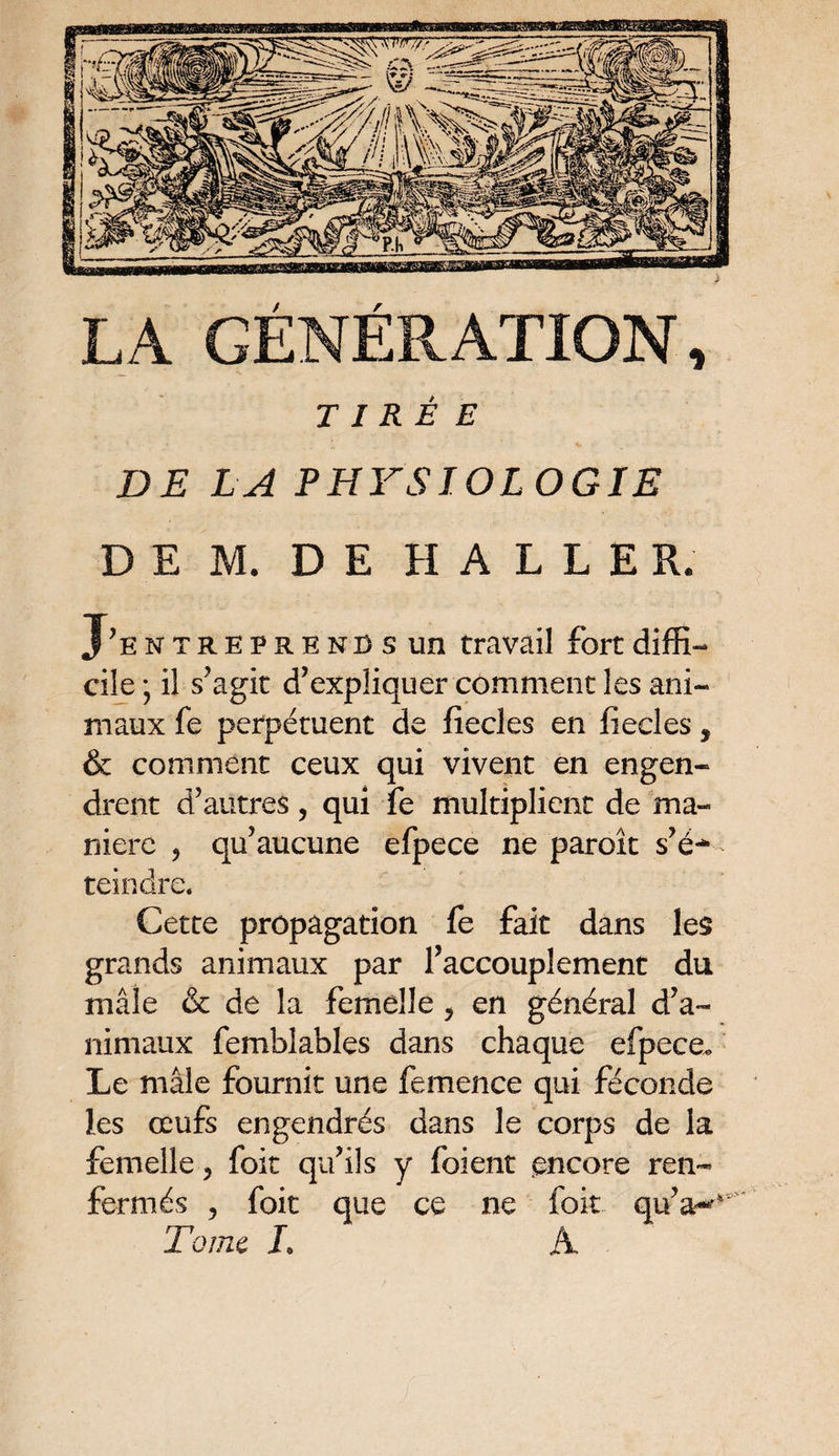 LA GÉNÉRATION, TIRÉE * • . . s. ' «» DE LA PHYSIOLOGIE DE JVL DE HALLE R. J’ entreprends un travail fort diffi¬ cile; il s'agit d’expliquer comment les ani¬ maux fe perpétuent de fiecles en fiecles $ & comment ceux qui vivent en engen¬ drent d’autres, qui fe multiplient de ma¬ niéré 5 qu’aucune efpece ne paroît s’é** teindre. Cette propagation fe fait dans les grands animaux par l’accouplement du mâle & de la femelle y en général d’a¬ nimaux femblables dans chaque efpece* Le mâle fournit une femence qui féconde les œufs engendrés dans le corps de la femelle ? foit qu’ils y foient .encore ren¬ fermés , foit que ce ne foit qu’a-** Tome L A
