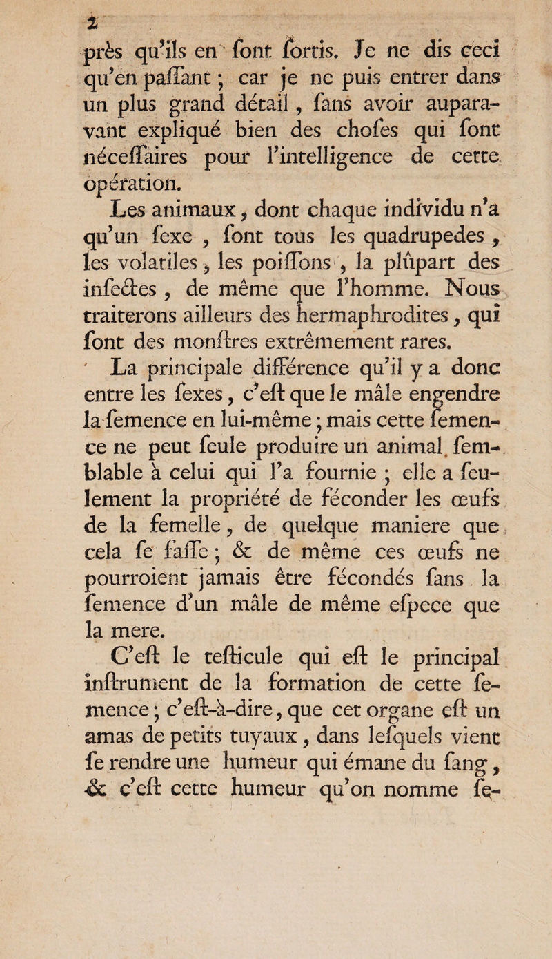 1 près qu’ils en font fortis. Je ne dis ceci qu’en paffant ; car je ne puis entrer dans un plus grand détail, fans avoir aupara¬ vant expliqué bien des chofes qui font nécefîaires pour rintelligence de cette opération. Les animaux, dont chaque individu n’a qu’un fexe , font tous les quadrupèdes * les volatiles j les poifions , la plûpart des infeftes ? de même que F homme. Nous traiterons ailleurs des hermaphrodites, qui font des monftres extrêmement rares. La principale différence qu’il y a donc entre les fexes, c’eft que le mâle engendre la femence en lui-même ; mais cette femen- ce ne peut feule produire un animal, fem- blable à celui qui l’a fournie ; elle a feu¬ lement la propriété de féconder les œufs de la femelle, de quelque maniéré que cela fe faffe * & de même ces œufs ne pourraient jamais être fécondés fans la femence d’un mâle de même efpecè que la mere. C’eft le tefticule qui eft le principal infiniment de la formation de cette fe¬ mence ; c’eft-a-dire, que cet organe eft un amas de petits tuyaux , dans lefquels vient fe rendre une humeur qui émane du fang, & c’eft cette humeur qu’on nomme fe-