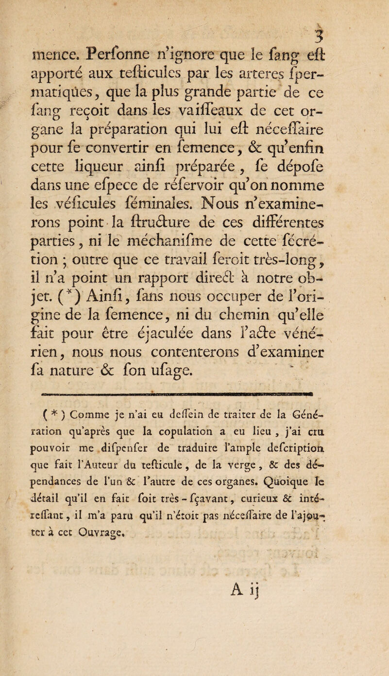 ; ? 4 ■ -3 rneiice. Perfonne n’ignore que îe fang eft apporté aux tefticuies par les arteres fper- matiqùes, que la plus grande partie de ce fang reçoit dans les vaiffeaux de cet or¬ gane la préparation qui lui eft néceffaire pour fe convertir en femence , & qu’enfin cette liqueur ainfi préparée, fe dépofe dans une efpece de réfervoir qu’on nomme les véficuîes féminaîes. Nous n’examine¬ rons point la ftruâuire de ces différentes parties , ni le méchanifme de cette fécré- tion ; outre que ce travail feroit très-long , il n’a point un rapport direét à notre ob¬ jet. (*) Ainfi, fans nous occuper de l’ori¬ gine de la femence, ni du chemin qu’elle fait pour être éjaculée dans l’afte véné¬ rien, nous nous contenterons d’examiner fa nature & fon ufage. ( * ) Comme je n’ai en dcffein de traiter de la Géné¬ ration qu’après que la copulation a eu lieu , j’ai cia pouvoir me difpcnfer de traduire l’ample defcriptioti que fait l’Auteur du tefticule, de la verge, & des dé¬ pendances de l’un & l’autre de ces organes. Quoique le détail qu’il en fait foit très - fçavant, curieux & inté- reffant, il m’a paru qu’il n’étoit pas néceffaire de l’ajpu- ter à cet Ouvrage. A