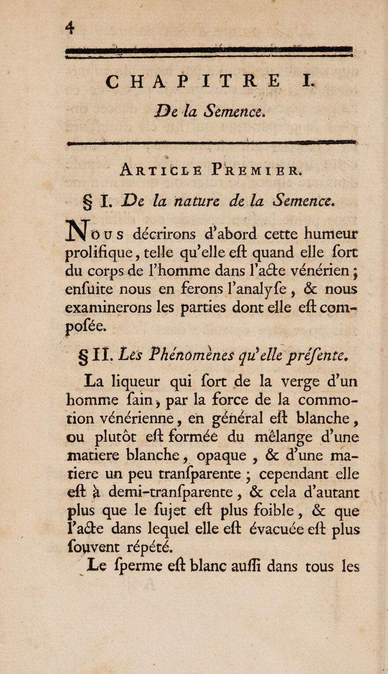 CHAPITRE I. De la Semence, •ma Articlë Premier. § I. De la nature de la Semence. Nt) u s décrirons d’abord cette humeur prolifique, telle qu’elle eft quand elle fort du corps de l’homme dans fade vénérien ; enfüite nous en ferons fanalyfe > & nous examinerons les parties dont elle eft com- pofée. §ii. Les Phénomènes qiéelle préfente. La liqueur qui fort de la verge d’un homme fain > par la force de la commo¬ tion vénérienne, en général eft blanche, ou plutôt eft formée du mélange d’une matière blanche, opaque 5 & d’une ma¬ tière un peu tranfparente j cependant elle eft ^ demi-tranfparente y & cela d’autant plus que le fujet eft plus foible, & que fade dans lequel elle eft évacuée eft plus fouvent répété. Le iperme eft blanc aufîi dans tous les