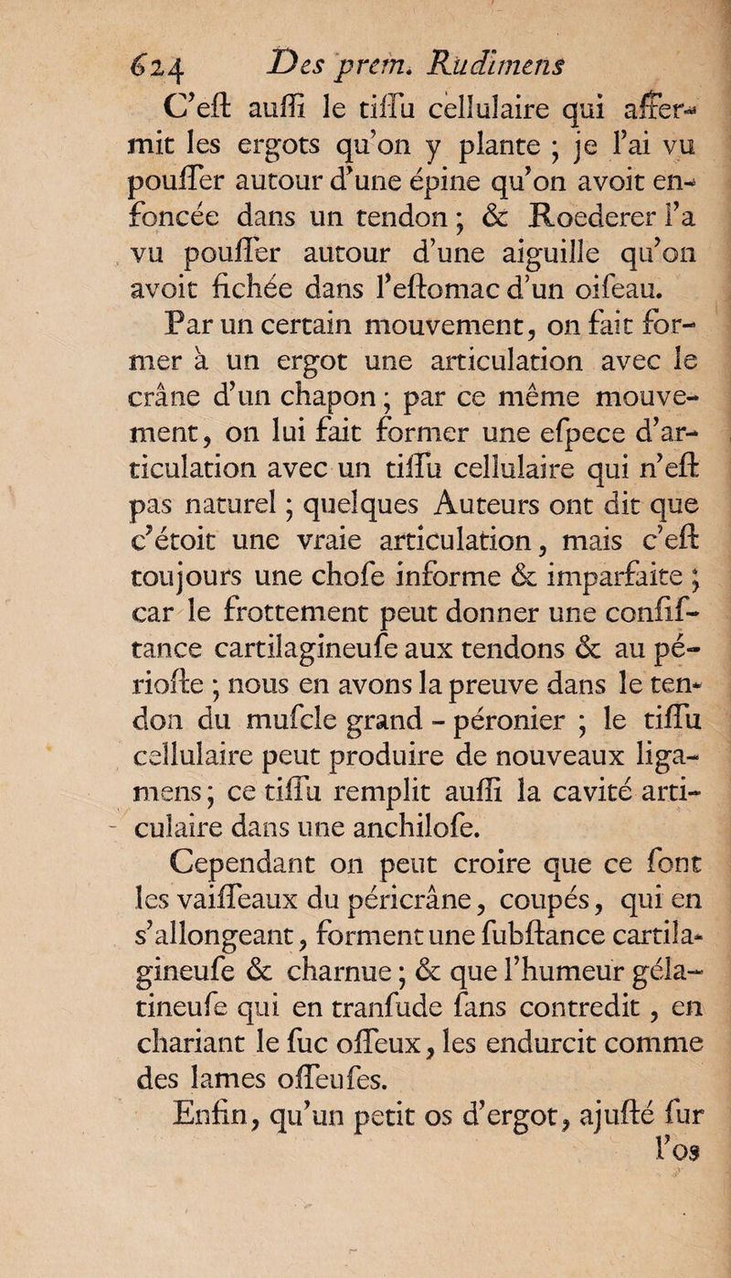 C'efl: auffi le tiffu cellulaire qui aiter^ mit les ergots qu’on y plante ; je Fai vu pouffer autour d'une épine qu'on avoir em foncée dans un tendon ; & Roederer Fa vu pouffer autour d’une aiguille qu'on avoir fichée dans Feftomac d’un oifeau. Par un certain mouvement, on fait for¬ mer à Un ergot une articulation avec le crâne d'un chapon ; par ce même mouve¬ ment, on lui fait former une efpece d'ar¬ ticulation avec un tiffu cellulaire qui n'eft pas naturel ; quelques Auteurs ont dit que c'étoit une vraie articulation, mais c’eft toujours une chofe informe & imparfaite ; car le frottement peut donner une confif- tance cartilagineuse aux tendons & au pé¬ riode ; nous en avons la preuve dans le ten* don du mufcle grand - péronier ; le tiffu cellulaire peut produire de nouveaux liga- mens; ce tiffu remplit auffi la cavité arti- - culaire dans une anchilofe. Cependant on peut croire que ce font les vaifléaux du péricrâne, coupés, qui en s'allongeant, forment une fubftance cartila* gineufe & charnue ; & que l’humeur géla- tineufe qui en tranfude fans contredit, en chariant le fuc offeux, les endurcit comme des lames offeufes. Enfin, qu'un petit os d'ergot, ajufté fur l'os