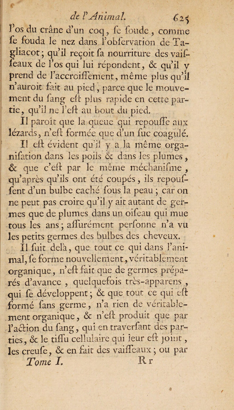 de VAnimal* g 2*} Fos du crâne d’un coq , fe fonde , comme fe fouda le nez dans Fobfervation de Ta- gliacot ; qu’il reçoit fa nourriture des vaif- féaux de l’os qui lui répondent, & qu’il y prend de l’accroiffement, même plus qu’il n’auroit fait au pied , parce que le mouve¬ ment du (ang eft plus rapide en cette par¬ tie, qu’il ne F eft au bout du pied. Il paroît que la queue qui repouffe aux lézards, n’eft formée que d’un fuc coagulé. Il eft évident qu(il y a la même orga- nifation dans les poils & dans les plumes, & que c’eft par le même méchanifme , qu’après qu’ils ont été coupés, ils repouf¬ fent d’un bulbe caché fous la peau ; car on ne peut pas croire qu’il y ait autant de ger¬ mes que de plumes dans un oifeau qui mue tous les ans; alluré ment perfonne n’a vu les petits germes des bulbes des cheveux. Il fuit delà, que tout ce qui dans l’ani¬ mal, fe forme nouvellement, véritablement organique, n’eft faix que de germes prépa¬ rés d’avance , quelquefois très-apparens , qui fe développent ; & que tout ce qui eft formé fans germe, n’a rien de véritable¬ ment organique, & n’eft produit que par l’action du fang, qui en traverfant des par¬ ties, & le tiffu cellulaire qui leur eft joint, les creufe, & en fait des vaiffeaux ; ou par Tome 1» Rr
