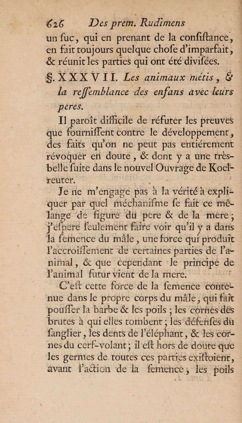 un fuc, qui en prenant de la confîftance, en fait toujours quelque chofe d’imparfait, & réunit les parties qui ont été divifées. §. X X X V 11. Les animaux métis , & la rtjfemhlance des enfans avec leurs peres. Il paraît difficile de réfuter les preuves que fourniffent contre le développement, des faits qu’on ne peut pas entièrement révoquer en doute, & dont y a une très- belle fuite dans le nouvel Ouvrage de Koel- reuter. Je ne m’engage pas à la vérité a expli¬ quer par quel méchanifme fe fait ce mé¬ lange de figure du pere & de la mere ; j’efpere feulement faire voir qu’il y a dans la femence du mâle, une force qui produit l’accroiffement de certaines parties de l’a¬ nimal , & que cependant le principe de l’animal futur vient de la mere. C’efi cette force de la femence conte¬ nue dans le propre corps du mâle, qui fait pouffer la barbe & les poils ; les cornes des brutes à qui elles tombent ; les défehfes du fanglier, les dents de l’éléphant, & les cor¬ nes du cerf-volant; il eft hors de doute que les germes de toutes ces parties exiftoient, avant faction de la femence, les poils