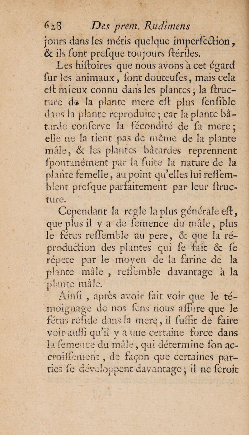 jours dans les métis quelque imperfection , & ils font prefque toujours ftériles. Les hiftoires que nous avons a cet égard fur les animaux ? font douteufes, mais cela eft mieux connu dans les plantes ; la ftruc- ture d® la plante mere eft plus fenfible dans la plante reproduite ; car la plante bâ¬ tarde conferve la fécondité de fa mere ; elle ne la tient pas de même de la plante mâle 5 & les plantes bâtardes reprennent fpontanément par la fuite la nature de la plante femelle, au point qu’elles lui reffem- bîent prefque parfaitement par leur ftruc- ture. Cependant la réglé la plus générale eft, que plus il y a de femence du mâle, plus le fétus refïemble au pere, & que la ré- production des plantes qui fe fait & fe répété par le moyen de la farine de la plante mâle ? reffemhle davantage à la plante mâle. Ainii , après avoir fait voir que le té¬ moignage de nos feus nous allure que le fétus rélide dans la mere foi fuffit de faire voir auffi qu’il y a mie certaine force dans la femence du mâle, qui détermine fon ac- croifiemenc , de façon que certaines par¬ ties fe développent davantage * il ne feroic