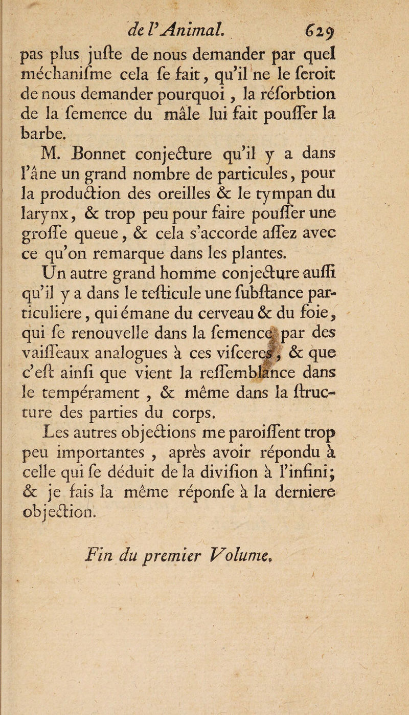 pas plus jufle de nous demander par quel méchanifme cela fe fait, qu’il ne le feroit de nous demander pourquoi, la réforbtion de la femence du mâle lui fait pouffer la barbe. M. Bonnet conjecture qu’il y a dans fane un grand nombre de particules, pour la production des oreilles & le tympan du larynx, & trop peu pour faire pouffer une greffe queue, & cela s’accorde affez avec ce qu’on remarque dans les plantes. Un autre grand homme conjecture auffi, qu’il y a dans le tefticule une fubftance par¬ ticulière , qui émane du cerveau & du foief qui fe renouvelle dans la femenc^ par des vaiffeaux analogues à ces vifeere#, & que c’eft ainfî que vient la reffemblance dans le tempérament , & même dans la ftruc- turc des parties du corps. Les autres objections me paroiffent trop peu importantes , après avoir répondu à celle qui fe déduit de la divifîon à Finfini; & je fais la même réponfe à la derniere objedion. Fin du premier Volumef X