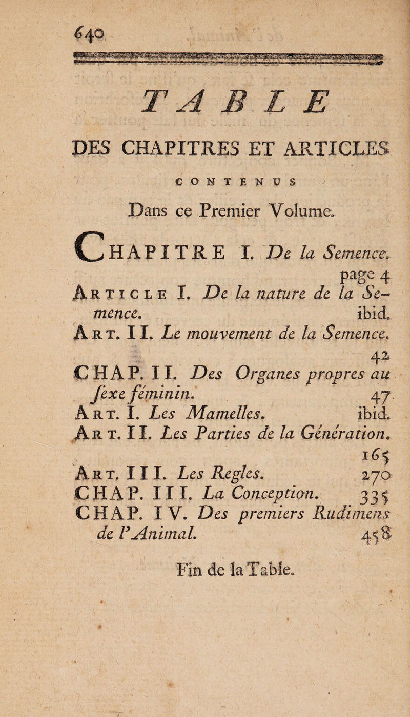 TABLE DES CHAPITRES ET ARTICLES CONTENUS à \ Dans ce Premier Volume. Chapitre I. De la Semence. page 4 Article I. De la nature, de la Se¬ mence. ibieL Art* II. Le mouvement de la Semence. 42 CH AP. IL Des Organes propres au fexe féminin. 4 j Art. I. Les Mamelles. ibieL Art.IL Les Parties de la Génération. 1H Art. III. Les Réglés. 270 CHAP. III. La Conception. 33^ CHAP. IV. Des premiers Kudimens de F Animal. 4=5 S Fin de la Table.