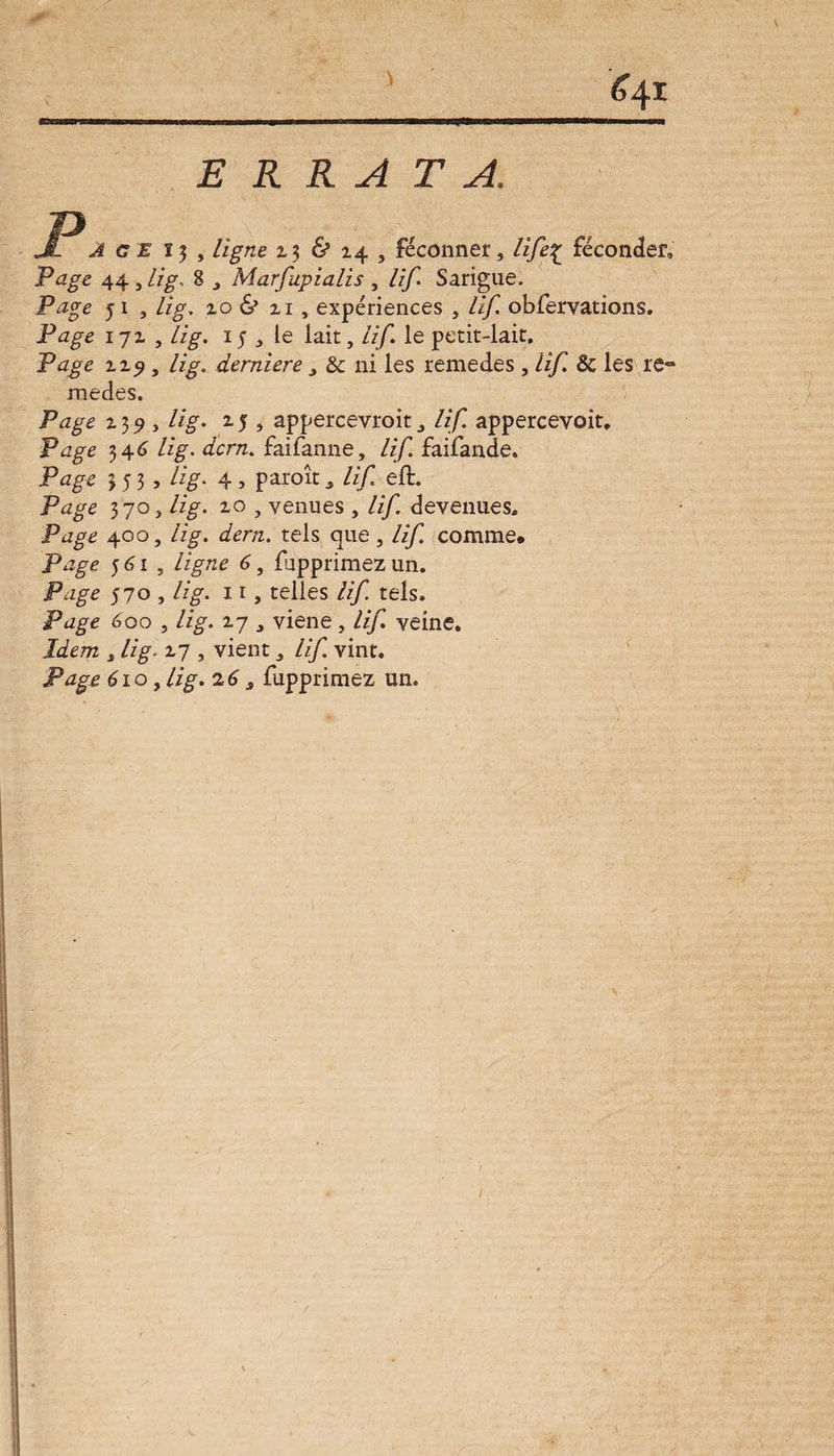 &41 ERRATA. A GE 15 , ligne 2,$ & 24 , fécônner, life% féconder» Page 44., lig. 8 Marfupialis , lif. Sarigue. Page 51 , lig. zo & zi , expériences , lif. obfervations. Page 17 z , lig. 15 j le lait, lif. le petit-lait. Page zzj, lig. derniere , & ni les remedes, lif ôc les re» medes. Page z39 , lig. zj , appercevroit a lif. appercevoit. Page 34 6 lig. dcrn. fai fan ne, lif faifande. Page 353, lig. 4, paroît 3 /zf eft. Pzzgc 3 70 j /%. zo , venues , lif devenues. Page 400, lig. dern. tels que , lif comme* Page 561, ligne 6, fupprimez un. Page 570 , /%. 11, telles lif tels. Page 600 , lig. Z7 j viene , lif. veine. Idem j /ige z7 , vient ,, /zjf vint. 61 o, //g. 26 s fupprimez un. 1