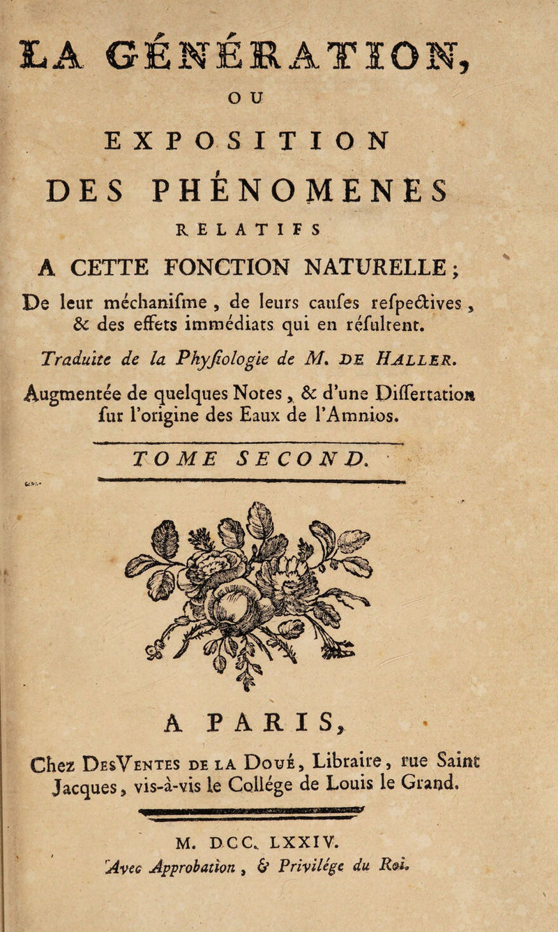 LA GÉNÉRATION, O U EXPOSITION DES PHENOMENES RELATIFS A CETTE FONCTION NATURELLE; De leur méchanifme , de leurs caufes refpedtives, 8c des effets immédiats qui en réfultent. Traduite de la Pkyjiologk de M. de Haller. Augmentée de quelques Notes, 8c d’une Differtatio» fur l’origine des Eaux de l’Amnios. TOME SECOND. À PARIS, Chez DesVentes de la Doué, Libraire, me Saint Jacques, vis-à-vis le Collège de Louis le Grand. ....NIH■—III !■■■.IUT M. DCC. LXXIV. Ave g Approbation, & Privilège du Roi.
