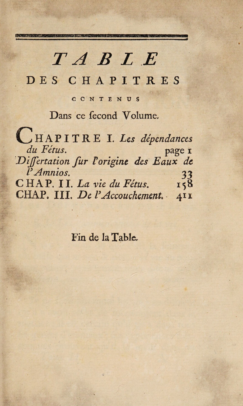 TABLE DES CHAPITRES CONTENUS Dans ce fécond Volume. HAPITRE I. Les dépendances du Fétus. page i Dijfertation fur Vorigine des Eaux de F Amnios. 33 C H A P. II. La vie du Fétus. 158 CHAP. III. De VAccouchement* 411 Fin de la Table.